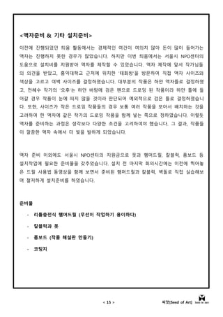 < 15 > 씨앗[Seed of Art]
<액자준비 & 기타 설치준비>
이전에 진행되었던 틔움 활동에서는 경제적인 여건이 여의치 않아 돈이 많이 들어가는
액자는 진행하지 못한 경우가 많았습니다. 하지만 이번 틔움에서는 서울시 NPO센터의
도움으로 설치비를 지원받아 액자를 제작할 수 있었습니다. 액자 제작에 앞서 작가님들
의 의견을 받았고, 홍익대학교 근처에 위치한 ‘태화방’을 방문하여 직접 액자 사이즈와
색상을 고르고 여백 사이즈를 결정하였습니다. 대부분의 작품은 하얀 액자틀로 결정하였
고, 전혜수 작가의 ‘오후’는 하얀 바탕에 검은 펜으로 드로잉 된 작품이라 하얀 틀에 들
어갈 경우 작품이 눈에 띄지 않을 것이라 판단되어 예외적으로 검은 틀로 결정하였습니
다. 또한, 사이즈가 작은 드로잉 작품들의 경우 보통 여러 작품을 모아서 배치하는 것을
고려하여 한 액자에 같은 작가의 드로잉 작품을 함께 넣는 쪽으로 정하였습니다. 이렇듯
액자를 준비하는 과정은 생각보다 다양한 조건을 고려하여야 했습니다. 그 결과, 작품들
이 깔끔한 액자 속에서 더 빛을 발하게 되었습니다.
액자 준비 이외에도 서울시 NPO센터의 지원금으로 못과 햄머드릴, 칼블럭, 폼보드 등
설치작업에 필요한 준비물을 갖추었습니다. 설치 전 마지막 회의시간에는 이전에 찍어놓
은 드릴 사용법 동영상을 함께 보면서 준비된 햄머드릴과 칼블럭, 벽돌로 직접 실습해보
며 철저하게 설치준비를 하였습니다.
준비물
- 리튬충전식 햄머드릴 (무선이 작업하기 용이하다)
- 칼블럭과 못
- 폼보드 (작품 해설판 만들기)
- 코팅지
 