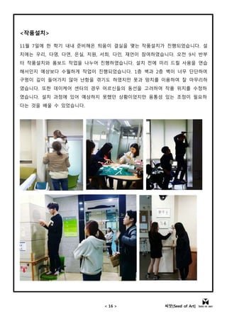 < 16 > 씨앗[Seed of Art]
<작품설치>
11월 7일에 한 학기 내내 준비해온 틔움이 결실을 맺는 작품설치가 진행되었습니다. 설
치에는 우리, 다영, 다연, 은실, 지원, 서희, 다인, 재언이 참여하였습니다. 오전 9시 반부
터 작품설치와 폼보드 작업을 나누어 진행하였습니다. 설치 전에 미리 드릴 사용을 연습
해서인지 예상보다 수월하게 작업이 진행되었습니다. 1층 벽과 2층 벽이 너무 단단하여
구멍이 깊이 들어가지 않아 난항을 겪기도 하였지만 못과 망치를 이용하여 잘 마무리하
였습니다. 또한 데이케어 센터의 경우 어르신들의 동선을 고려하여 작품 위치를 수정하
였습니다. 설치 과정에 있어 예상하지 못했던 상황이었지만 융통성 있는 조정이 필요하
다는 것을 배울 수 있었습니다.
 