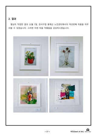 < 17 > 씨앗[Seed of Art]
2. 결과
열심히 작업한 결과 11월 7일, 강서구립 봉제산 노인센터에서의 여섯번째 틔움을 마무
리할 수 있었습니다. 그러면 이번 틔움 작품들을 감상하시겠습니다.
 