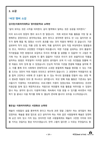 < 19 > 씨앗[Seed of Art]
3. 소감
*씨앗 멤버 소감
김다연/이화여자대학교 영어영문학과 14학번
"같이 모이는 것은 시작을 의미한다. 같이 협력해서 일하는 것은 성공을 의미한다."
미국 포드사의 창업자 헨리 포드가 한 말입니다. 저희 씨앗과 틔움 활동을 가장 잘 표
현해주는 문장이라고 생각하는데요. 혼자 한다고 생각하면 엄두도 안 나는 일이지만 모
두가 함께 했을 때, 엄청난 시너지 효과를 내는 것이 틔움의 매력인 것 같습니다. 기관
섭외부터 작가 모집, 작품 선정 및 배치, 작품 설치까지 같이 직접 부딪히면서 팀원들과
의 웃고, 격려하고 고민했던 기억들이 떠오릅니다. 어떤 기관을 섭외하는 것이 좋을까?
작가분들을 어떤 방법으로 모집하고 우리의 취지를 잘 설명할 수 있을까? 이 그림은 여
기에 거는 게 감상자 분들께 더 좋지 않을까? 기관과 우리가 모두 효율적으로 작품을
설치하는 방법은 무엇일까? 이러한 일련의 생각들이 모여 더 나은 의견들을 창출해 이
번 틔움도 의미 있게 할 수 있었습니다. 단순히 작가와 기관을 연결해 작품을 설치해 주
고, 이를 통해 우리 사회에서 문화적으로 소외된 분들에게 예술을 향유할 수 있는 기회
를 드리는 것만이 저희 틔움의 의의라고 생각하지 않습니다. 그 과정에서 저희들끼리 힘
을 합쳐 고민하고 사회에 큰 도움이 될 수 있는 하나의 결과물을 만들어 내는 과정 역
시 중요한 틔움의 의의 중 하나라고 생각합니다. 여섯 번째 틔움 활동은 기존과는 달리
서울시가 지원하는 미트쉐어라는 프로그램의 지원이 있었는데요. 미트쉐어라는 든든한
지원군을 등에 업고 재정적으로는 처음으로 여유롭게 틔움 활동을 마무리할 수 있었지
않나 하는 생각이 듭니다. 다음학기에도 계속해서 지원 받을 수 있기를 바라면서 이번
학기 잘 끝내고 다음 학기를 위해 또 열심히 준비해 봅시다! 모두들 수고하셨습니다.
황은실/ 이화여자대학교 서양화과 15학번
예술이 사람들의 삶을 풍부하게 한다고 하는데 과연 정말 그럴까? 하는 생각들이 계속
있었어요. 예술을 평생 업으로 삼고 살아가야 하는 저와 같은 사람들에게 예술은 당연히
매 순간 의미 있고 가치 있는 것이지만 다른 사람들에게도 예술이 그만한 가치와 의미
를 가지는 것일지는 항상 미지수였습니다. 만약 그렇지 않다면 그 이유는 무엇일지도 항
 