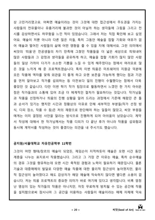 < 20 > 씨앗[Seed of Art]
상 고민거리였고요. 어쩌면 예술이라는 것이 그것에 대한 접근성에서 주도권을 가지는
사람들의 전유물이나 유흥거리에 불과한 것이 아닐까 하는 생각들에 그림을 그리고 전
시를 감상하면서도 허무함을 느낀 적이 있었습니다. 그래서 저는 직접 확인해 보고 싶었
어요. 예술이 저뿐 아니라 다른 많은 이들, 특히 그동안 예술을 접할 기회와 여유가 없
어 예술과 멀어진 사람들의 삶에 어떤 영향을 줄 수 있을 지에 대해서요. 그런 의미에서
씨앗의 '틔움'은 전공생들의 자기 만족에 그쳤던 작품들을 더 넓은 세상으로 틔워내어
많은 사람들과 그 감정과 생각들을 공유하게 하고, 예술을 접할 기회가 많지 않던 사람
들의 일상 가까이 다가가 소소한 기쁨을 느낄 수 있게 해주었다는 점에서 여러모로 많
은 것을 느끼게 해 준 프로젝트였습니다. 특히 이번 틔움은 미트쉐어의 지원금 덕분에
모든 작품에 액자를 맞춰 외관을 더 좋게 하고 오랜 보존을 가능하게 했다는 점과 기관
을 먼저 알아보고 작가를 섭외하는 등 이전보다 일의 진행이 수월했다는 점에서 더욱
좋았던 것 같습니다. 다만 이번 학기 작가 팀장으로 활동하면서 느꼈던 한 가지 아쉬운
점은 작가들과의 소통에 있어 조금 더 체계적인 절차가 필요하다는 것입니다. 작가님들
과 작품을 선정하거나 틔움의 진행 상황을 알려 드리는 과정에서 기존에 해왔던 큰 틀
과 순서가 있기는 했지만 시간과 정황상의 이유로 인해 세부적인 부분들(작가 선정 방
식, 디피 장소, 작품 수 등)은 저의 재량으로 판단해야 하는 일들이 많았고, 씨앗 부원들
에게는 이미 결정된 사안을 알리는 방식으로 진행하게 되어 아쉬움이 남았습니다. 계약
서 작성에 대해서 한 작가님께서는 작품 디피가 다 끝난 후가 아니라 작품을 섭외함과
동시에 계약서를 작성하는 것이 좋겠다는 의견을 내 주시기도 했습니다.
공지원/서울대학교 자유전공학부 11학번
그것이 어떤 형태/장르의 예술이 되었든, 제임슨이 지적하듯이 예술은 오랜 시간 동안
계층을 나누는 표지로서 작용했습니다. 그리고 그 가장 큰 이유는 예술, 특히 순수예술
의 경유 그것을 향유하는데 오랜 시간 축적된 경험과 노력이 필요하기 때문입니다. 물론
기술과 대중매체의 발달로 다양한 예술 작품에 대한 물리적 접근성이 높아졌지만, 물리
적 접근성이 높아졌다고 해도 감상자가 해당 예술에 익숙하지 않다면 별다른 소용이 없
습니다. 저는 틔움 프로젝트의 중요한 의미가 바로 여기에 있다고 생각합니다. 비록 엄청
난 명성이 있는 작가들의 작품은 아니지만, 자칫 무료하게 방치될 수 있는 공간에 작품
을 설치함으로써 잠시나마 그 공간을 이용하는 사람들이 예술이라는 매체 자체에 익숙
ㅇ
 