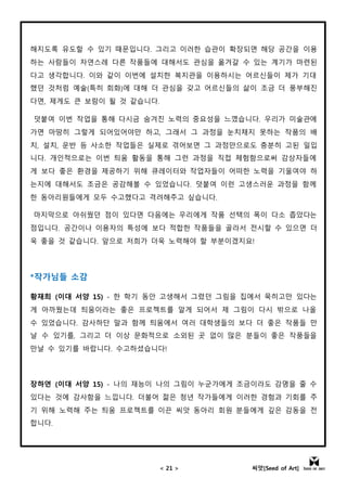 < 21 > 씨앗[Seed of Art]
해지도록 유도할 수 있기 때문입니다. 그리고 이러한 습관이 확장되면 해당 공간을 이용
하는 사람들이 자연스레 다른 작품들에 대해서도 관심을 옮겨갈 수 있는 계기가 마련된
다고 생각합니다. 이와 같이 이번에 설치한 복지관을 이용하시는 어르신들이 제가 기대
했던 것처럼 예술(특히 회화)에 대해 더 관심을 갖고 어르신들의 삶이 조금 더 풍부해진
다면, 제게도 큰 보람이 될 것 같습니다.
덧붙여 이번 작업을 통해 다시금 숨겨진 노력의 중요성을 느꼈습니다. 우리가 미술관에
가면 마땅히 그렇게 되어있어야만 하고, 그래서 그 과정을 눈치채지 못하는 작품의 배
치, 설치, 운반 등 사소한 작업들은 실제로 겪어보면 그 과정만으로도 충분히 고된 일입
니다. 개인적으로는 이번 틔움 활동을 통해 그런 과정을 직접 체험함으로써 감상자들에
게 보다 좋은 환경을 제공하기 위해 큐레이터와 작업자들이 어떠한 노력을 기울여야 하
는지에 대해서도 조금은 공감해볼 수 있었습니다. 덧붙여 이런 고생스러운 과정을 함께
한 동아리원들에게 모두 수고했다고 격려해주고 싶습니다.
마지막으로 아쉬웠던 점이 있다면 다음에는 우리에게 작품 선택의 폭이 다소 좁았다는
점입니다. 공간이나 이용자의 특성에 보다 적합한 작품들을 골라서 전시할 수 있으면 더
욱 좋을 것 같습니다. 앞으로 저희가 더욱 노력해야 할 부분이겠지요!
*작가님들 소감
황재희 (이대 서양 15) - 한 학기 동안 고생해서 그렸던 그림을 집에서 묵히고만 있다는
게 아까웠는데 틔움이라는 좋은 프로젝트를 알게 되어서 제 그림이 다시 밖으로 나올
수 있었습니다. 감사하단 말과 함께 틔움에서 여러 대학생들의 보다 더 좋은 작품들 만
날 수 있기를, 그리고 더 이상 문화적으로 소외된 곳 없이 많은 분들이 좋은 작품들을
만날 수 있기를 바랍니다. 수고하셨습니다!
장하연 (이대 서양 15) - 나의 재능이 나의 그림이 누군가에게 조금이라도 감명을 줄 수
있다는 것에 감사함을 느낍니다. 더불어 젊은 청년 작가들에게 이러한 경험과 기회를 주
기 위해 노력해 주는 틔움 프로젝트를 이끈 씨앗 동아리 회원 분들에게 깊은 감동을 전
합니다.
 