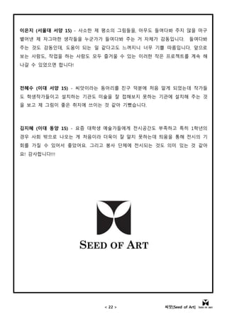 < 22 > 씨앗[Seed of Art]
이은지 (서울대 서양 15) - 사소한 제 평소의 그림들을, 아무도 들여다봐 주지 않을 마구
뱉어낸 제 자그마한 생각들을 누군가가 들여다봐 주는 거 자체가 감동입니다. 들여다봐
주는 것도 감동인데, 도움이 되는 일 같다고도 느껴지니 너무 기쁠 따름입니다. 앞으로
보는 사람도, 작업을 하는 사람도 모두 즐거울 수 있는 이러한 작은 프로젝트를 계속 해
나갈 수 있었으면 합니다!
전혜수 (이대 서양 15) - 씨앗이라는 동아리를 친구 덕분에 처음 알게 되었는데 작가들
도 학생작가들이고 설치하는 기관도 미술을 잘 접해보지 못하는 기관에 설치해 주는 것
을 보고 제 그림이 좋은 취지에 쓰이는 것 같아 기뻤습니다.
김지혜 (이대 동양 15) - 요즘 대학생 예술가들에게 전시공간도 부족하고 특히 1학년의
경우 사회 밖으로 나오는 게 처음이라 더욱이 잘 알지 못하는데 틔움을 통해 전시의 기
회를 가질 수 있어서 좋았어요. 그리고 봉사 단체에 전시되는 것도 의미 있는 것 같아
요! 감사합니다!!!
 