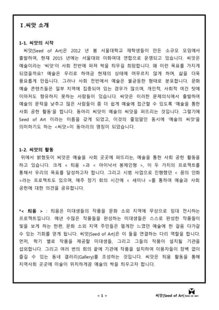 < 1 > 씨앗[Seed of Art]
Ⅰ.씨앗 소개
1-1. 씨앗의 시작
씨앗[Seed of Art]은 2012 년 봄 서울대학교 재학생들이 만든 소규모 모임에서
출발하여, 현재 2015 년에는 서울대와 이화여대 연합으로 운영되고 있습니다. 씨앗은
예술이라는 '씨앗'이 사회 전반에 퍼져 싹을 틔우길 희망합니다. 왜 이런 목표를 가지게
되었을까요? 예술은 우리로 하여금 현재의 상태에 머무르지 않게 하며, 삶을 더욱
풍요롭게 만듭니다. 그러나 사회 전반에서 예술은 불균등한 형태로 분포합니다. 문화
예술 콘텐츠들은 일부 지역에 집중되어 있는 경우가 많으며, 개인적, 사회적 여건 탓에
이마저도 향유하지 못하는 사람들이 있습니다. 씨앗은 이러한 문제의식에서 출발하여
예술의 문턱을 낮추고 많은 사람들이 좀 더 쉽게 예술에 접근할 수 있도록 ‘예술을 통한
사회 공헌 활동’을 합니다. 동아리 씨앗이 예술의 씨앗을 퍼뜨리는 것입니다. 그렇기에
Seed of Art 이라는 이름을 갖게 되었고, 이것의 줄임말인 동시에 ‘예술의 씨앗'을
의미하기도 하는 <씨앗>이 동아리의 명칭이 되었습니다.
1-2. 씨앗의 활동
위에서 밝혔듯이 씨앗은 예술을 사회 곳곳에 퍼뜨리는, 예술을 통한 사회 공헌 활동을
하고 있습니다. 크게 < 틔움 >과 < 아이낙서 봉제인형 >, 이 두 가지의 프로젝트를
통해서 우리의 목표를 달성하고자 합니다. 그리고 시범 사업으로 진행했던 < 꿈의 인화
>라는 프로젝트도 있으며, 매주 정기 회의 시간에 < 세미나 >를 통하여 예술과 사회
공헌에 대한 의견을 공유합니다.
*< 틔움 > : 틔움은 미대생들의 작품을 문화 소외 지역에 무상으로 임대 전시하는
프로젝트입니다. 매년 수많은 작품들을 완성하는 미대생들은 스스로 완성한 작품들이
빛을 보게 하는 한편, 문화 소외 지역 주민들은 멀게만 느꼈던 예술에 한 걸음 다가갈
수 있는 기회를 얻게 됩니다. 씨앗[Seed of Art]은 이 둘을 연결하는 다리 역할을 합니다.
먼저, 학기 별로 작품을 제공할 미대생들, 그리고 그들의 작품이 설치될 기관을
섭외합니다. 그리고 여러 번의 회의 끝에 기관에 작품을 설치하여 이용자들이 장벽 없이
즐길 수 있는 동네 갤러리(Gallery)를 조성하는 것입니다. 씨앗은 틔움 활동을 통해
지역사회 곳곳에 미술이 위치하게끔 예술의 싹을 틔우고자 합니다.
 