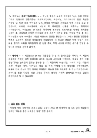 < 2 > 씨앗[Seed of Art]
*< 아이낙서 봉제인형(아낙봉) > = 아낙봉 활동은 보육원 아이들의 낙서, 그림 단면을
그대로 인형으로 만들어주는 프로젝트입니다. 어린이날, 크리스마스와 같은 특별한
기념일 날, 다른 또래 아이들과 달리, 보육원 아이들은 가족들과 함께 시간을 보낼 수
없습니다. 이러한 아이들에게 세상에 딱 하나뿐인 선물을 해주자는 취지에서
시작했습니다. 씨앗[Seed of Art]은 아이낙서 봉제인형 프로젝트를 함께할 보육원을
섭외한 후, 초등학교 저학년 아이들과 그림 그리기 시간을 갖고, 인형을 만들 줄 아는
작가님들과 함께 아이들의 그림을 바탕으로 인형을 완성합니다. 그리고 완성된 인형들을
예쁘게 포장하여 보육원 아이들에게 전달합니다. 이 뜻깊은 선물은 인형 만들기 라는
예술 형태가 보육원 아이들에게 큰 힘을 주며, 우리 사회에 따뜻한 온기를 전달할 수
있다는 희망을 가지게 합니다.
*< 세미나 > = 씨앗[Seed of Art] 회원들은 주 1 회 정기모임을 가지며, 이 시간에
프로젝트 진행에 대한 이야기를 나누는 동시에 세미나를 진행하여, '예술을 통한 사회
공헌'이라는 슬로건에 걸맞는 공부를 합니다. 지금까지 ‘미술시장’, ‘사회적 기업’, ‘예술의
경계’, ‘예술의 역사’. ‘다가오는 예술’ 등 여러 주제에 대해 세미나를 진행하였으며,
예술에 전혀 관심이 없던 동아리 부원들도 예술과 한층 가까워질 수 있는 기회였습니다.
세미나를 통한 다양한 의견 교류는 우리의 생각이 사회에 전해지길 바라는 일련의
과정이라고 할 수 있습니다.
2. 과거 활동 연혁
· 씨앗에 대한 전반적인 소개 : 2012 년부터 2015 년 현재까지 총 126 명의 회원들이
함께한 '예술을 통한 사회공헌 활동' 연합 동아리
 