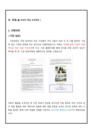 Ⅱ. 틔움( ● 씨앗의 핵심 프로젝트 )
1. 진행과정
<기관 섭외>
기관섭외는 저희 동아리의 모든 구성원이 각자 서울시 내의 두 개 구를 정하여, 구내
에 있는 기관에 연락을 하는 방식으로 진행되었습니다. 저희는 주변에 문화 시설이 상대
적으로 적은 곳을 우선순위에 두고, 기관 홈페이지를 통해 전시할 만한 공간이 있는지
파악을 한 후, 기관 담당자에게 개별적으로 연락을 드렸습니다.
저희의 활동을 소개드린 후 기관 측에서 관심을 보이시면 다음 절차로 위의 사진과 같
이 틔움 활동을 위한 계약서와 틔움에 대한 설명 공문을 보내고 전시와 관련한 세부 사
항을 협의한 끝에, 이번 틔움을 진행할 기관으로 강서구립 봉제산노인센터가 확정되었습
니다.
 