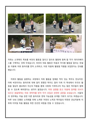 저희는 소개제의 목표를 씨앗의 활동을 알리고 앞으로 활동에 함께 할 작가 데이터베이
스를 구축하는 것에 두었습니다. 씨앗의 대표 활동인 틔움과 아낙봉 활동을 알리는 판넬
을 이용해 저희 동아리를 먼저 소개하고, 이번 틔움에 활동할 작품을 모집한다는 안내를
했습니다.
저희의 활동을 설명하는 과정에서 저희 활동을 접해본 적이 있는 학우도 만났지만,
아예 씨앗이라는 동아리에 대해 알지 못했던 학우도 많아 더욱 더 학내에서 우리의 활
동을 열심히 홍보해서 자신의 작품을 통해 사회에 기여하고자 하는 많은 학우들이 함께
할 수 있도록 해야겠다는 생각이 들었습니다. 저희 설명을 듣고 틔움에 참여할 의사가
있으신 분들에게는 따로 연락처를 받아 작가 모집과 관련한 공문을 보냈습니다. 서울대
의 경우에는 미술 관련 다른 동아리와 연대 가능성을 모색할 기회가 되기도 하였습니다.
하루 내내 진행된 소개제를 위해 노력한 저희의 노력과 학우들의 따뜻한 관심덕분에 이
후에 이어질 틔움 활동을 위한 든든한 바탕을 만들 수 있었습니다.
 
