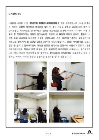 < 13 > 씨앗[Seed of Art]
<기관방문>
10월7일 섭외된 기관 ‘강서구립 봉제산노인복지센터’를 처음 방문했습니다. 처음 마주하
는 기관은 굉장히 깨끗하고 생각보다 훨씬 더 좋은 시설을 갖추고 있었습니다. 또한 담
당자분들도 적극적으로 맞아주시고 기관의 이곳저곳을 소개해 주셔서 시작부터 이번 틔
움이 잘 진행되리라는 예감이 들었습니다. 기관의 벽 재질과 공간의 분위기, 활용도, 사
이즈 등을 꼼꼼하게 따져보며 자료를 남겼습니다. 지하 1층부터 3층까지 살펴보았는데
틔움으로 활용하게 될 공간은 2층과 3층이라 판단되었습니다. 2층은 바둑장기실, 프로그
램실 등 할머니, 할아버지들이 다양한 활동을 즐기시는 공간으로 사용되고 있었고, 3층은
데이케어센터로 치매나 중풍 때문에 몸이 불편하신 어르신들이 사용하시는 공간이었습
니다. 마침 우리가 방문하였을 때 할아버지, 할머님들이 바둑장기실, 프로그램실 등을 사
용하고 계셔서 각각의 공간의 실질적인 분위기를 알 수 있었습니다.
 