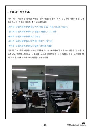 < 14 > 씨앗[Seed of Art]
<작품-공간 매칭작업>
이후 회의 시간에는 섭외된 작품을 동아리원들이 함께 보며 공간과의 매칭작업을 진행
하였습니다. 섭외된 작품은 총 15 작품입니다.
-장하연 작가(이화여자대학교): ‘기억 속의 꽃’(두 작품, ‘32x49’, ‘18x31’)
-김지혜 작가(이화여자대학교): ‘변환1’, ‘변환2’, ‘나의 사람’
-황재희 작가(이화여자대학교): ‘선생님’
-이은지 작가(서울대학교): ‘아저씨’, ‘포옹’, ‘..’, ‘말’, ‘꽃’
-전혜수 작가(이화여자대학교): ‘열매’, ‘오후(세 작품)’
기관의 여러 공간 사진을 섭외된 작품과 하나씩 대칭해보며 분위기의 어울림 정도를 체
크하였고 이외에 사이즈와 작품재료, 그리고 어르신들의 공간 활용도 등을 고려하며 함
께 머리를 맞대고 작품 매칭작업을 하였습니다.
 