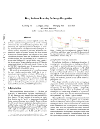 Deep Residual Learning for Image Recognition
Kaiming He Xiangyu Zhang Shaoqing Ren Jian Sun
Microsoft Research
{kahe, v-xiangz, v-shren, jiansun}@microsoft.com
Abstract
Deeper neural networks are more difﬁcult to train. We
present a residual learning framework to ease the training
of networks that are substantially deeper than those used
previously. We explicitly reformulate the layers as learn-
ing residual functions with reference to the layer inputs, in-
stead of learning unreferenced functions. We provide com-
prehensive empirical evidence showing that these residual
networks are easier to optimize, and can gain accuracy from
considerably increased depth. On the ImageNet dataset we
evaluate residual nets with a depth of up to 152 layers—8×
deeper than VGG nets [41] but still having lower complex-
ity. An ensemble of these residual nets achieves 3.57% error
on the ImageNet test set. This result won the 1st place on the
ILSVRC 2015 classiﬁcation task. We also present analysis
on CIFAR-10 with 100 and 1000 layers.
The depth of representations is of central importance
for many visual recognition tasks. Solely due to our ex-
tremely deep representations, we obtain a 28% relative im-
provement on the COCO object detection dataset. Deep
residual nets are foundations of our submissions to ILSVRC
& COCO 2015 competitions1
, where we also won the 1st
places on the tasks of ImageNet detection, ImageNet local-
ization, COCO detection, and COCO segmentation.
1. Introduction
Deep convolutional neural networks [22, 21] have led
to a series of breakthroughs for image classiﬁcation [21,
50, 40]. Deep networks naturally integrate low/mid/high-
level features [50] and classiﬁers in an end-to-end multi-
layer fashion, and the “levels” of features can be enriched
by the number of stacked layers (depth). Recent evidence
[41, 44] reveals that network depth is of crucial importance,
and the leading results [41, 44, 13, 16] on the challenging
ImageNet dataset [36] all exploit “very deep” [41] models,
with a depth of sixteen [41] to thirty [16]. Many other non-
trivial visual recognition tasks [8, 12, 7, 32, 27] have also
1http://image-net.org/challenges/LSVRC/2015/ and
http://mscoco.org/dataset/#detections-challenge2015.
0 1 2 3 4 5 6
0
10
20
iter. (1e4)
trainingerror(%)
0 1 2 3 4 5 6
0
10
20
iter. (1e4)
testerror(%)
56-layer
20-layer
56-layer
20-layer
Figure 1. Training error (left) and test error (right) on CIFAR-10
with 20-layer and 56-layer “plain” networks. The deeper network
has higher training error, and thus test error. Similar phenomena
on ImageNet is presented in Fig. 4.
greatly beneﬁted from very deep models.
Driven by the signiﬁcance of depth, a question arises: Is
learning better networks as easy as stacking more layers?
An obstacle to answering this question was the notorious
problem of vanishing/exploding gradients [1, 9], which
hamper convergence from the beginning. This problem,
however, has been largely addressed by normalized initial-
ization [23, 9, 37, 13] and intermediate normalization layers
[16], which enable networks with tens of layers to start con-
verging for stochastic gradient descent (SGD) with back-
propagation [22].
When deeper networks are able to start converging, a
degradation problem has been exposed: with the network
depth increasing, accuracy gets saturated (which might be
unsurprising) and then degrades rapidly. Unexpectedly,
such degradation is not caused by overﬁtting, and adding
more layers to a suitably deep model leads to higher train-
ing error, as reported in [11, 42] and thoroughly veriﬁed by
our experiments. Fig. 1 shows a typical example.
The degradation (of training accuracy) indicates that not
all systems are similarly easy to optimize. Let us consider a
shallower architecture and its deeper counterpart that adds
more layers onto it. There exists a solution by construction
to the deeper model: the added layers are identity mapping,
and the other layers are copied from the learned shallower
model. The existence of this constructed solution indicates
that a deeper model should produce no higher training error
than its shallower counterpart. But experiments show that
our current solvers on hand are unable to ﬁnd solutions that
1
arXiv:1512.03385v1[cs.CV]10Dec2015
 