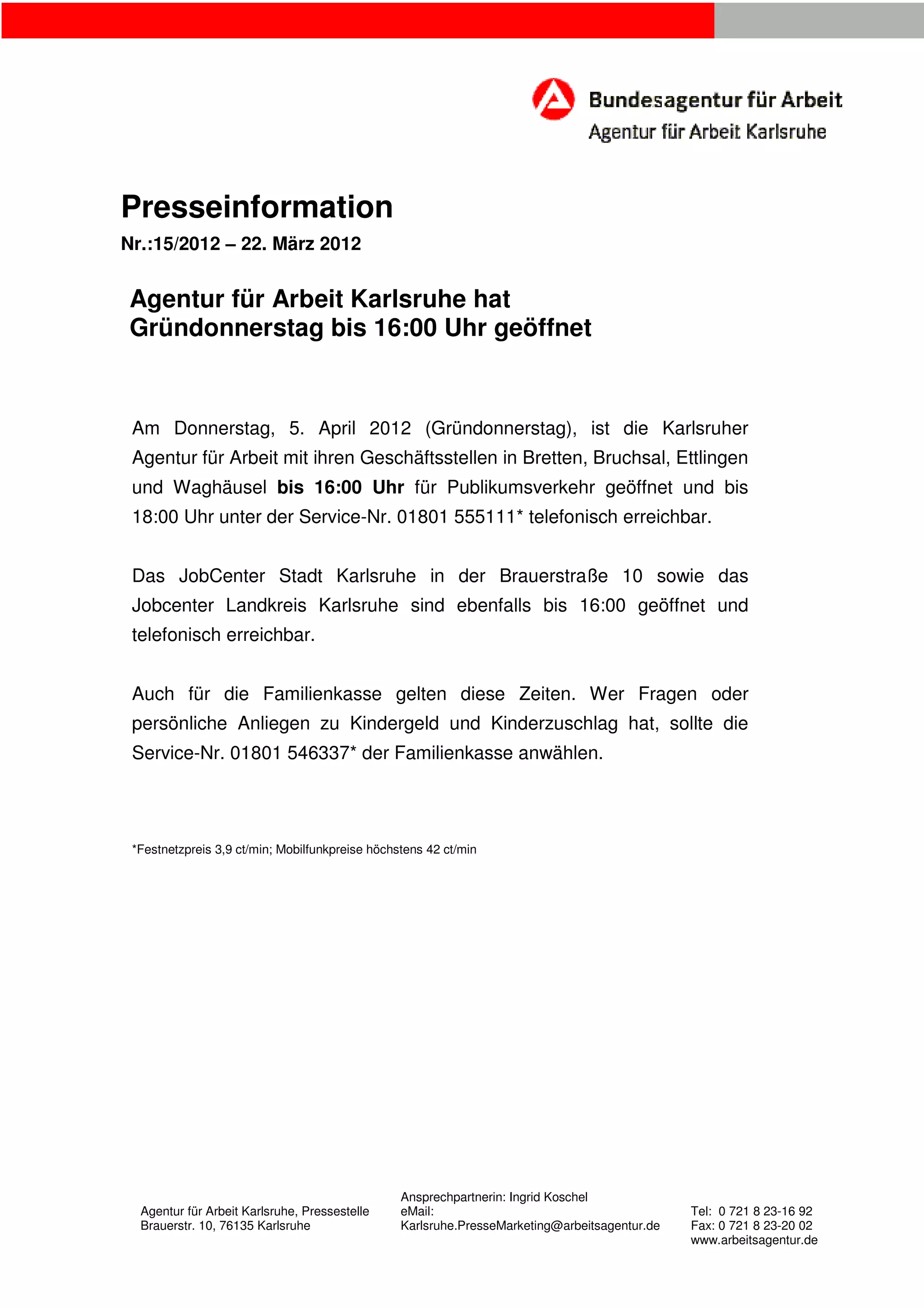 Presseinformation
Nr.:15/2012 – 22. März 2012
Agentur für Arbeit Karlsruhe hat
Gründonnerstag bis 16:00 Uhr geöffnet
Am Donnerstag, 5. April 2012 (Gründonnerstag), ist die Karlsruher
Agentur für Arbeit mit ihren Geschäftsstellen in Bretten, Bruchsal, Ettlingen
und Waghäusel bis 16:00 Uhr für Publikumsverkehr geöffnet und bis
18:00 Uhr unter der Service-Nr. 01801 555111* telefonisch erreichbar.
Das JobCenter Stadt Karlsruhe in der Brauerstraße 10 sowie das
Jobcenter Landkreis Karlsruhe sind ebenfalls bis 16:00 geöffnet und
telefonisch erreichbar.
Auch für die Familienkasse gelten diese Zeiten. Wer Fragen oder
persönliche Anliegen zu Kindergeld und Kinderzuschlag hat, sollte die
Service-Nr. 01801 546337* der Familienkasse anwählen.
*Festnetzpreis 3,9 ct/min; Mobilfunkpreise höchstens 42 ct/min
Ansprechpartnerin: Ingrid Koschel
Agentur für Arbeit Karlsruhe, Pressestelle eMail: Tel: 0 721 8 23-16 92
Brauerstr. 10, 76135 Karlsruhe Karlsruhe.PresseMarketing@arbeitsagentur.de Fax: 0 721 8 23-20 02
www.arbeitsagentur.de