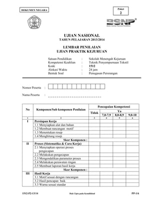 Paket

DOKUMEN NEGARA

2

UJIAN NASIONAL
TAHUN PELAJARAN 2013/2014

LEMBAR PENILAIAN
UJIAN PRAKTIK KEJURUAN
Satuan Pendidikan
Kompetensi Keahlian
Kode
Alokasi Waktu
Bentuk Soal

Nomor Peserta

Sekolah Menengah Kejuruan
Teknik Penyempurnaan Tekstil
1512
24 jam
Penugasan Perorangan

:

Nama Peserta

:
:
:
:
:

:

No

Komponen/Sub komponen Penilaian

1

2

I

Pencapaian Kompetensi
Ya
Tidak
7,0-7,9 8,0-8,9 9,0-10

Persiapan Kerja
1.1 Menyiapkan alat dan bahan
1.2 Membuat rancangan motif
1.3 Menentukan resep
1.4 Menghitung resep
Skor Komponen :
Proses (Sistematika & Cara Kerja)
2.1 Menyiapkan operasi proses
pengecapan
2.2 Melakukan pengecapan
2.3 Mengendalikan parameter proses
2.4 Melakukan perawatan ringan
2.5 Membuat laporan hasil kerja
Skor Komponen :
Hasil Kerja
3.1 Motif sesuai dengan rancangan
3.2 Hasil pencapan baik
3.3 Warna sesuai standar

II

III

1512-P2-13/14

3

Hak Cipta pada Kemdikbud

4

5

6

PP-1/6

 