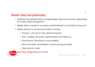 Master data tool philosophy
9.12.2015
10
• VAASAN has selected tool to manage Master data and currently implemented
for Product data management
• Master data is created in one place and distributed it to all systems that use it
• Global solution for all countries all Bus including
o Process – one set of rules, global processes
o Tool - enables one policy implementation and follow-up
o Governance: Ownership & accountability
o New information consolidation and structuring principles
o Data security model
• Main idea: Single Source of Truth!
Product master data consolidation, Natalja Kopeykin
 
