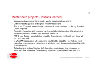 Master data projects - lessons learned
9.12.2015Product master data consolidation, Natalja Kopeykin
12
• Management commitment is a must – Master data is strategic activity
• Get business to approve and sign all important decisions
• This is not IT project as we change processes & break routines -> Strong Business
Owner required
• Careful tool selection with business involvement identified possible difficulties in the
implementation and showed best available tool for us
• RFP & Use Cases - as detailed as possible. If requirement not found very likely will
not be in your tool
• In VAASAN case project full outsourcing would not be possible – for that you must
have clear processes and clear vision of what you need, then consultants will be able
to implement it!
• Data cleansing and Architecture definition takes much longer time compared to
expected. Risk mitigation: Data cleaning must start in parallel with tool selection
 