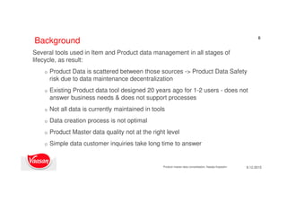 6
Several tools used in Item and Product data management in all stages of
lifecycle, as result:
o Product Data is scattered between those sources -> Product Data Safety
risk due to data maintenance decentralization
o Existing Product data tool designed 20 years ago for 1-2 users - does not
answer business needs & does not support processes
o Not all data is currently maintained in tools
o Data creation process is not optimal
o Product Master data quality not at the right level
o Simple data customer inquiries take long time to answer
Background
9.12.2015Product master data consolidation, Natalja Kopeykin
 