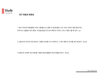 Study
연구 방법과 방향성
1.센과 치히로의 행방불명 이라는 영화를 보고 영화 속 등장인물의 나이, 외모 성격과 성향 등에 따라
보여지는 인물들의 옷의 형태, 색 등을 중심으로 옷의 패턴과 디자인 그리고 색을 도출 해 낸다. (p.)
2.도출 해 낸 색으로 색의 분위기, 인물의 성격을 다시 파악하고 그 색의 영화 속 의미를 생각 해 본다. (final)
3.최종으로 선택한 색과 패턴을 사용해 등장인물들의 목각인형을 만든다. (final)
1.연구 주제 소개
1.연구 주제 소개
 