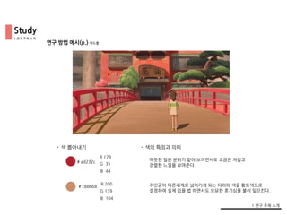 Study
연구 방법 예시(p.)-색도출
• 색 뽑아내기 • 색의 특징과 의미
R 173
G 35
B 44
R 200
G 139
B 104
# ad232c
# c88b68
따뜻한 일본 분위기 같아 보이면서도 조금은 차갑고
강렬한 느낌을 보여준다.
주인공이 다른세계로 넘어가게 되는 다리의 색을 황토색으로
설정하여 실제 있을 법 하면서도 오묘한 호기심을 불러 일으킨다.
1.연구 주제 소개
1.연구 주제 소개
 