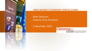 Alain Delcourt
Cerame-Unie President
1 December 2015
NON-MARKET ECONOMY STATUS CHINA
 