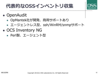 代表的なOSSインベントリ収集
l OpenAudit
l OpMantek社が開発、商⽤サポートあり
l エージェントレス型、ssh/WinRM/snmpサポート
l OCS Inventory NG
l Perl製、エージェント型
2017/6/26 Copyright 2017(C) OSS Laboratories Inc. All Rights Reserved 10
 
