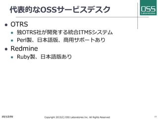 代表的なOSSサービスデスク
l OTRS
l 独OTRS社が開発する統合ITMSシステム
l Perl製、⽇本語版、商⽤サポートあり
l Redmine
l Ruby製、⽇本語版あり
2017/6/26 Copyright 2017(C) OSS Laboratories Inc. All Rights Reserved 11
 