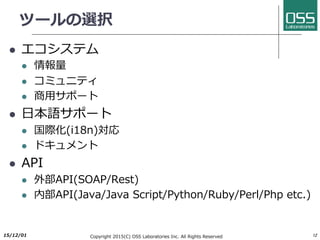 ツールの選択
l エコシステム
l 情報量
l コミュニティ
l 商⽤サポート
l ⽇本語サポート
l 国際化(i18n)対応
l ドキュメント
l API
l 外部API(SOAP/Rest)
l 内部API(Java/Java Script/Python/Ruby/Perl/Php etc.)
2017/6/26 Copyright 2017(C) OSS Laboratories Inc. All Rights Reserved 12
 