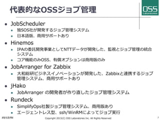 代表的なOSSジョブ管理
l JobScheduler
l 独SOS社が開発するジョブ管理システム
l ⽇本語版、商⽤サポートあり
l Hinemos
l IPAの委託開発事業としてNTTデータが開発した、監視とジョブ管理の統合
システム
l コア機能のみOSS、有償オプションは商⽤版のみ
l JobArranger for Zabbix
l ⼤和総研ビジネスイノベーションが開発した、Zabbixと連携するジョブ
管理システム、商⽤サポートあり
l jHako
l JobArranger の開発者が作り直したジョブ管理システム
l Rundeck
l SimplifyOps社製ジョブ管理システム、商⽤版あり
l エージェントレス型、ssh/WinRMによってジョブ実⾏
2017/6/26 Copyright 2017(C) OSS Laboratories Inc. All Rights Reserved 7
 