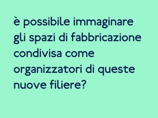è possibile immaginare
gli spazi di fabbricazione
condivisa come
organizzatori di queste
nuove filiere?
 