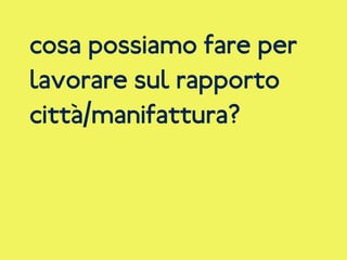 cosa possiamo fare per
lavorare sul rapporto
città/manifattura?
 