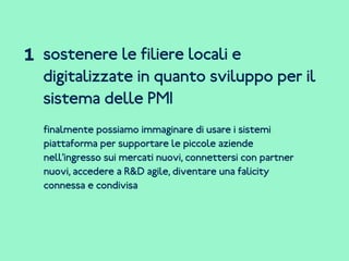 sostenere le filiere locali e
digitalizzate in quanto sviluppo per il
sistema delle PMI
finalmente possiamo immaginare di usare i sistemi
piattaforma per supportare le piccole aziende
nell’ingresso sui mercati nuovi, connettersi con partner
nuovi, accedere a R&D agile, diventare una falicity
connessa e condivisa
1
 