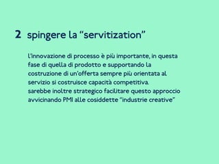 spingere la “servitization”
l’innovazione di processo è più importante, in questa
fase di quella di prodotto e supportando la
costruzione di un’offerta sempre più orientata al
servizio si costruisce capacità competitiva.
sarebbe inoltre strategico facilitare questo approccio
avvicinando PMI alle cosiddette “industrie creative”
2
 