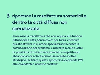 riportare la manifattura sostenibile
dentro la città diffusa non
specializzata
avvicinare la manifattura che non inquina alle funzioni
diffuse della città, senza dover per forza confinare
queste attività in quartieri specializzati favorisce la
comunicazione del prodotto, il mercato locale e offre
la possibilità di rivitalizzare immobili o singoli locali
abbandonati da attività dismesse.sarebbe inoltre
strategico facilitare questo approccio avvicinando PMI
alle cosiddette “industrie creative”
3
 