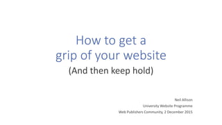 How to get a
grip of your website
(And then keep hold)
Neil Allison
University Website Programme
Web Publishers Community, 2 December 2015
 