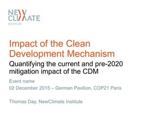 Impact of the Clean
Development Mechanism
Quantifying the current and pre-2020
mitigation impact of the CDM
Event name
02 December 2015 – German Pavilion, COP21 Paris
Thomas Day, NewClimate Institute
 