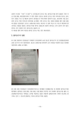 - 10 -
응하지 아니할 ‘우려’가 있다”는 것이었는데 김수로 씨는 출석요구서를 받지 않았다. 다만 지
난 11월 26일, 예산경찰서에서 두 명의 경찰이 집으로 찾아와 김수로 씨의 어머니를 만나고 갔다.
당시 경찰은 무슨 일 때문에 집까지 찾아왔는지 어머니에게 알려주지 않고, 본인에게 직접 들으
라며 김수로 씨와 어머니의 연락처를 요구했다. 이후 김수로 씨는 경찰과 통화를 해서 11월 14일
에 있었던 민중총궐기 건으로 소환조사를 하려고 하는데, 이 집에 사는지 안 사는지 확인하려 한
것이라는 대답을 들었다. 출석요구서를 받지도 않았는데 경찰이 찾아오는 것이 납득이 되지 않으
면서도 다시 경찰이 다시 찾아오지는 않을까, 설
마 체포를 할까 하며 마음을 졸이던 김수로 씨는 결국 체포되었다.
5. 출석요구서 남발
(1) 11월 15일부터 민중총궐기 투쟁본부 참가단체에 보낸 참고인 출석요구서 중 [성명불상]인에게
보낸 요구서가 다수 발견되었다. 참고인 소환조사를 한다면서 조사 대상을 특정하지 않고 [성명불
상]인에게 소환을 요구했다.
(2) 11월 14일 민중총궐기 인권침해감시단으로 참여했던 인권활동가들 중 2명에게 출석요구서를
발부했다. 발부일은 11월 18일, 11월 24일, 11월 26일로 일주일 사이 3차례나 출석요구를 했다. 인
권침해감시단이라고 적혀있는 조끼를 착용하고 있었기 때문에 집회참가자와 구별이 되는데도 불
구하고 단지 그 장소에 있었다는 이유로 출석요구서를 보냈다.
 