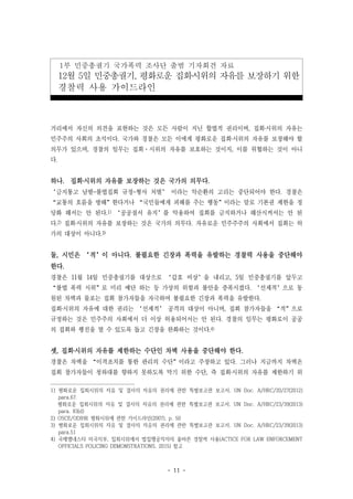 - 11 -
1부 민중총궐기 국가폭력 조사단 출범 기자회견 자료
12월 5일 민중총궐기, 평화로운 집회‧시위의 자유를 보장하기 위한
경찰력 사용 가이드라인
거리에서 자신의 의견을 표현하는 것은 모든 사람이 지닌 합법적 권리이며, 집회‧시위의 자유는
민주주의 사회의 초석이다. 국가와 경찰은 모든 이에게 평화로운 집회‧시위의 자유를 보장해야 할
의무가 있으며, 경찰의 임무는 집회·시위의 자유를 보호하는 것이지, 이를 위협하는 것이 아니
다.
하나. 집회‧시위의 자유를 보장하는 것은 국가의 의무다.
‘금지통고 남발-불법집회 규정-형사 처벌’ 이라는 악순환의 고리는 중단되어야 한다. 경찰은
“교통의 흐름을 방해”한다거나 “국민들에게 피해를 주는 행동”이라는 말로 기본권 제한을 정
당화 해서는 안 된다.1) ‘공공질서 유지’를 악용하여 집회를 금지하거나 해산시켜서는 안 된
다.2) 집회‧시위의 자유를 보장하는 것은 국가의 의무다. 자유로운 민주주주의 사회에서 집회는 허
가의 대상이 아니다.3)
둘, 시민은 ‘적’이 아니다. 불필요한 긴장과 폭력을 유발하는 경찰력 사용을 중단해야
한다.
경찰은 11월 14일 민중총궐기를 대상으로 ‘갑호 비상’을 내리고, 5일 민중총궐기를 앞두고
“불법 폭력 시위”로 미리 예단 하는 등 가상의 위험과 불안을 증폭시켰다. ‘선제적’으로 동
원된 차벽과 물포는 집회 참가자들을 자극하여 불필요한 긴장과 폭력을 유발한다.
집회‧시위의 자유에 대한 권리는 ‘선제적’ 공격의 대상이 아니며, 집회 참가자들을 “적”으로
규정하는 것은 민주주의 사회에서 더 이상 허용되어서는 안 된다. 경찰의 임무는 평화로이 공공
의 집회와 행진을 열 수 있도록 돕고 긴장을 완화하는 것이다.4)
셋, 집회‧시위의 자유를 제한하는 수단인 차벽 사용을 중단해야 한다.
경찰은 차벽을 “이격조치를 통한 관리의 수단”이라고 주장하고 있다. 그러나 지금까지 차벽은
집회 참가자들이 청와대를 향하지 못하도록 막기 위한 수단, 즉 집회‧시위의 자유를 제한하기 위
1) 평화로운 집회시위의 자유 및 결사의 자유의 권리에 관한 특별보고관 보고서, UN Doc. A/HRC/20/27(2012)
para.67.
평화로운 집회시위의 자유 및 결사의 자유의 권리에 관한 특별보고관 보고서, UN Doc. A/HRC/23/39(2013)
para. 83(d)
2) OSCE/ODIHR 평화시위에 관한 가이드라인(2007), p. 50
3) 평화로운 집회시위의 자유 및 결사의 자유의 권리에 관한 특별보고관 보고서, UN Doc. A/HRC/23/39(2013)
para.51
4) 국제앰네스티 미국지부, 집회시위에서 법집행공직자의 올바른 경찰력 사용(ACTICE FOR LAW ENFORCEMENT
OFFICIALS POLICING DEMONSTRATIONS, 2015) 참고
 