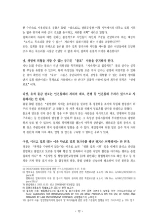 - 12 -
한 수단으로 사용되었다. 경찰은 30일 “앞으로도, 광화문광장 이북 지역에서의 대규모 집회 시위
는 법과 원칙에 따라 금지 기조를 유지하고, 차단할 계획”이라고 밝혔다.
집회‧시위의 자유에 대한 권리는 본질적으로 시민들이 자신의 주장을 전달하고자 하는 대상이
“보이고, 목소리를 전할 수 있는” 거리에서 집회‧시위를 하는 권리를 포함한다.5)6)7)
또한, 집회를 경찰 차벽으로 둘러쌀 경우 집회 참가자와 시민들 사이를 갈라 시민들에게 도달하
고자 하는 목소리를 사실상 전달할 수 없게 되어, 집회의 본질적 의미를 훼손한다.8)
넷, 생명에 위협을 가할 수 있는 무기인 ‘물포’ 사용을 중지해야 한다.
지난 14일 우리는 물포가 지닌 위험성을 목격하였다. “지속적이고 집중적인” 물포 살수는 심각
한 부상을 유발할 수 있으며, 특히 특정인을 겨냥한 조준 직사 살수는 생명에 치명적일 수 있다
는 점이 확인된 이상 ‘물포’ 사용은 중단되어야 한다. 생명을 위협할 수 있는 유해성 장비를
단지 집회 해산이라는 목적으로 사용해서는 안 된다.9) 경찰력 사용에 있어 최우선 원칙은 “생명
보호”이다.
다섯, 유색 물감 살포는 인권침해의 자의적 체포, 연행 등 인권침해 우려가 있으므로 사
용해서는 안 된다.
11월 30일 경찰은 “불법행위 시에는 유색물감을 살포한 후 경찰력을 조기에 투입해 현장검거 위
주의 작전을 전개하겠다”고 밝혔다. 즉 사후 체포를 위해서 염료혼합 살수를 하겠다고 밝혔다.
물포에 염료를 섞어 살수 할 경우 이후 염료가 묻는 사람들을 자의적으로 체포, 연행하여 인신을
구속되는 등 인권침해가 발생할 수 있다.10) 물포는 그 속성상 참가자들에게 무차별적으로 광범위
하게 살포 될 수 있으며, 실제로 폭력행위를 했는지 여부와 상관없이, 평화로운 집회 참가자, 집
회 장소 주변인에게 까지 광범위하게 영향을 줄 수 있다. 개인장비에 의한 염료 살수 역시 자의
적 판단에 의해 이후 체포, 연행 및 인신을 구속할 수 있다는 우려가 있다.
여섯, 미신고 집회 라는 이유 만으로 집회 참가자를 해산 하거나 연행해서는 안 된다.
경찰은 “폭력을 수반하지 않는다는 이유로 소위 ‘평화 집회 시위’임을 내세워 폴리스 라인을
침범하고 불법으로 도로를 점거해 행진 및 연좌하여 극심한 시민의 불편을 야기하는 행위는 준법
집회가 아니”며 “집시법 및 형법(일반교통방해 등)에 위반되는 불법행위이므로 해산 경고 등 절
차를 거쳐 현장 검거 하는 등 엄정하게 대응, 불법 상태를 신속하게 해소하여 국민 불편을 최소
5) OSCE/ODIHR 평화시위에 관한 가이드라인(2007) P.17, P.59
6) 평화로운 집회시위의 자유 및 결사의 자유의 권리에 관한 특별보고관 보고서, UN Doc. A/HRC/20/27(2012)
para.40
평화로운 집회시위의 자유 및 결사의 자유의 권리에 관한 특별보고관 보고서, UN Doc. A/HRC/23/39(2013)
para.83(c)/
7) 헌법재판소 2003.10.30. 선고 2000헌바67·83(병합) 결정
8) 유엔인권옹호자 특별보고관 2013년 한국 보고서
9) 물리력 사용: 법집행공직자의 물리력 및 화기사용에 관한 유엔 기본원칙 실행을 위한 가이드라인(Use of
Force: GUIDELINES FOR IMPLEMENTATION OF THE UN BASIC PRINCIPLES ON THE USE OF FORCE AND
FIREARMS BY LAW ENFORCEMENT OFFICIALS) 국제앰네스티, p.31참고
10) 물리력 사용: 법집행공직자의 물리력 및 화기사용에 관한 유엔 기본원칙 실행을 위한 가이드라인 p. 159. 참고
 