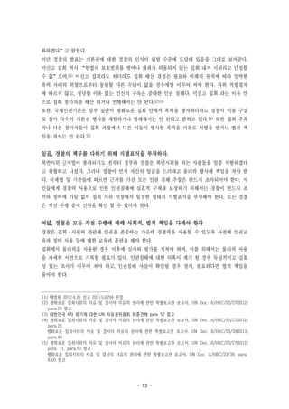 - 13 -
화하겠다”고 밝혔다.
이런 경찰의 발표는 기본권에 대한 경찰의 인식이 위험 수준에 도달해 있음을 그대로 보여준다.
미신고 집회 역시 “헌법의 보호범위를 벗어나 개최가 허용되지 않는 집회 내지 시위라고 단정할
수 없”으며,11) 미신고 집회라도 하더라도 집회 해산 결정은 필요와 비례의 원칙에 따라 임박한
폭력 사태의 위험으로부터 동원할 다른 수단이 없을 경우에만 이루어 져야 한다. 특히 적법절차
에 따르지 않고, 정당한 이유 없는 인신의 구속은 중대한 인권 침해다. 미신고 집회 라는 이유 만
으로 집회 참가자를 해산 하거나 연행해서는 안 된다.12)13)
또한, 국제인권기준은 일부 집단이 평화로운 집회 안에서 폭력을 행사하더라도 경찰이 이를 구실
로 삼아 다수의 기본권 행사를 제한하거나 방해해서는 안 된다고 밝히고 있다.14) 또한 집회 주최
자나 다른 참가자들이 집회 과정에서 다른 이들이 행사한 폭력을 이유로 처벌을 받거나 법적 책
임을 져서는 안 된다.15)
일곱, 경찰의 책무를 다하기 위해 식별표식을 부착하라.
복면시위 금지법이 통과되기도 전부터 정부와 경찰은 복면시위를 하는 사람들을 엄중 처벌하겠다
고 위협하고 나섰다. 그러나 경찰이 먼저 자신의 얼굴을 드러내고 물리력 행사에 책임을 져야 한
다. 국제법 및 기준들에 따르면 근거를 가진 모든 인권 침해 주장은 반드시 조사되어야 한다. 시
민들에게 경찰력 사용으로 인한 인권침해에 실효적 구제를 보장하기 위해서는 경찰이 반드시 조
끼와 장비에 가림 없이 집회 시위 현장에서 일정한 형태의 식별표식을 부착해야 한다. 모든 경찰
은 작전 수행 중에 신원을 확인 할 수 있어야 한다.
여덟, 경찰은 모든 작전 수행에 대해 사회적, 법적 책임을 다해야 한다
경찰은 집회·시위와 관련해 인권을 존중하는 가운데 경찰력을 사용할 수 있도록 사전에 인권교
육과 장비 사용 등에 대한 교육과 훈련을 해야 한다.
집회에서 물리력을 사용한 경우 이후에 심사와 평가를 거쳐야 하며, 이를 위해서는 물리력 사용
을 자세히 서면으로 기록할 필요가 있다. 인권침해에 대한 의혹이 제기 될 경우 독립적이고 실효
성 있는 조사가 이루어 져야 하고, 인권침해 사실이 확인될 경우 징계, 필요하다면 법적 책임을
물어야 한다.
11) 대법원 2012.4.26 선고 2011도6294 판결
12) 평화로운 집회시위의 자유 및 결사의 자유의 권리에 관한 특별보고관 보고서, UN Doc. A/HRC/20/27(2012)
para.29 참고.
13) 대한민국 4차 회기에 대한 UN 자유권위원회 최종견해 para. 52 참고
14) 평화로운 집회시위의 자유 및 결사의 자유의 권리에 관한 특별보고관 보고서, UN Doc. A/HRC/20/27(2012)
para.25
평화로운 집회시위의 자유 및 결사의 자유의 권리에 관한 특별보고관 보고서, UN Doc. A/HRC/23/39(2013)
para.49
15) 평화로운 집회시위의 자유 및 결사의 자유의 권리에 관한 특별보고관 보고서, UN Doc. A/HRC/20/27(2012)
para. 31, para.93 참고
평화로운 집회시위의 자유 및 결사의 자유의 권리에 관한 특별보고관 보고서, UN Doc. A/HRC/23/39, para.
83(f) 참고
 