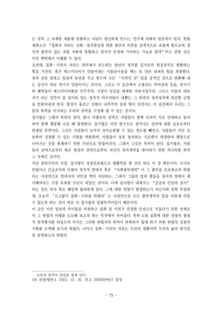 - 15 -
는 권력 그 자체를 새롭게 창출하고 나날이 갱신하게 만드는, 민주제 자체의 원동력이 된다. 헌법
재판소가 “집회의 자유는 사회·정치현성에 대한 불만과 비판을 공개적으로 표출케 함으로써 정
치적 불만이 있는 자를 사회에 통합하고 정치적 안정에 기여하는 기능을 한다”18)고 말한 것은
이런 맥락에서 이해할 수 있다.
요컨대, 집회·시위의 자유는 대의제가 유도하는 관념의 정치를 길거리의 현실정치로 변환하는
힘을 가진다. 혹은 매스미디어가 만들어내는 시뮬라시옹을 깨는 또 다른 내파의 힘을 창출한다.
살과 살을 맞대고 일상과 농담을 주고 받으며 모든 ‘사적인 것’들을 공적인 것으로 변환해 내
는 공간이 바로 여기서 만들어지는 것이다. 그리고 이 공간에서 소통되는 비아냥과 웃음, 욕지기
와 해학들이 매스미디어화된 민주주의, 시장이 인간을 대체한 자유지상주의, 그리고 이들의 대표
자가 되는 것만이 살 길이라 믿는 정치적 다수자들이 내뿜는 그 폭력의 정치정치에 과감한 균열
을 만들어내게 된다. 함성이 울리고 깃발이 나부끼며 침과 땀이 뒤섞이는 이 공간에서 우리는 그
들의 폭력을 이겨내는 우리의 권력을 구성해 낼 수 있는 것이다.
집시법은 그래서 폭력이 된다. 한나 아렌트의 권력은 사람들이 함께 모여서 서로 연대하고 동의
하며 함께 행동해 나갈 때 발생한다. 집시법은 이런 방식으로 생겨나는 권력에 대한 공포로부터
탄생된 폭력이다. 그것은 사람들이 모여서 의사소통할 수 있는 장소를 빼앗고, 사람들이 서로 토
론하며 성찰할 수 있는 기회를 박탈하며, 사람들이 상호 동의하는 가운데서 연대하여 행동으로
나아가는 것을 봉쇄하기 위한 수단으로 만들어진다. 그래서 그것은 폭력이 된다. 집시법은, 사람
들의 권력으로부터 혹은 광장의 권력으로부터 자신의 정치세력을 방어하기 위한 적나라한 폭력
그 자체인 것이다.
지난 권위주의의 시절, 집시법이 정권안보법으로 맹활약을 한 것은 바로 이 점 때문이다. 국가보
안법이나 긴급조치와 더불어 정치적 반대자 혹은 “사회불만세력”이 그 불만을 토로하고자 하였
다는 사실만으로 범죄자의 낙인을 찍어 처단하는, 그래서 그들의 말과 행동을 정치의 장에서 제
거해버리는 가장 유효한 수단이 되었던 것이다. 이에 집시법이 내세우는 “공공의 안녕과 질서”
라는 말은 허사 혹은 췌언에 불과하게 된다. 그에 대한 위험이 발생하는가 아닌가와 전혀 무관하
게, 오로지 ‘신고없이 집회·시위를 하였다’는 사실만으로 모든 불만세력의 입을 다물게 만들
수 있도록 하는 것이 바로 이 집시법의 입법목적이었기 때문이다.
이 글은 이런 일련의 추이들을 비판하고 집회 및 시위가 진정한 인권으로 거듭나기 위한 전제로
서 그 헌법적 이해를 도모해 보고자 하는 목적에서 쓰여졌다. 특히 4.18 집회에 대한 경찰의 불법
적 폭력행사를 되짚으며 다시는 그러한 반법치의 폭력이 반복되지 않게 하기 위한 헌법적 성찰의
기회를 모색해 보가자 하였다. 나아가 집회·시위의 자유는 우리의 생활이며 우리의 삶의 방식임
을 증명하고자 하였다.
토론과 참여의 광장을 열게 된다.
18) 헌법재판소 2003. 10. 30. 선고 2000헌바67 결정
 