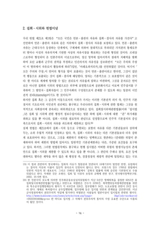 - 16 -
2. 집회·시위와 헌법이념
우리 헌법 제21조 제1항은 “모든 국민은 언론·출판의 자유와 집회·결사의 자유를 가진다”고
선언하여 언론·출판의 자유와 같은 지위에서 집회·결사의 자유를 보장하고 있다. 언론·출판의
자유는 근대국가가 등장하는 단계에서, 구체제에 의하여 절대적으로 부과되던 가치관의 통제로부
터 벗어나 이성의 자유의지에 기반한 사상의 자유시장을 확보하는 가운데 형성된 것이다. 르네상
스로부터 형성되어 온 인본주의의 이념으로부터, 정신 영역에 있어서까지 절대적 지배력을 발휘
하여 오던 교황과 군주의 권력을 부정하고 인간의지의 자유성을 강조하면서 “모든 주의와 주장
이 이 땅위에서 자유로이 활동하게 하라"(밀턴, ｢아레오파지티카｣)를 선언하였던 것이다. 여기서 ｢
모든 주의와 주장｣이 언어의 형식을 빌어 표출되는 것이 언론·출판이라고 한다면, 그것이 집단
적 행동으로 표출되는 것이 집회·결사에 해당한다. 양자는 기본적으로 그 보호법익이 같은 것이
다: 한 마디로 체제에 항의할 수 있는 권리로서 자유롭게 말하고 비판하며, 그것을 문자로든 언어
로든 아니면 집회와 시위의 방법으로든 외부에 표명함으로써 공론화시키고 이로써 민주질서를 구
축하며 그 발언자·집회자들이 그 민주사회의 구성원으로서 존재할 수 있도록 하는 일종의 시민
권적 권리(citizenship)이기도 한 것이다.19)
하지만 집회 혹은 그 공간적 이동으로서의 시위가 가지는 이러한 기본권적 의미 즉, 민주적 기본
질서의 기초로서의 시민권적 권리에도 불구하고 우리나라의 집회·시위에 관한 법제는 그것을 원
칙적으로 사회질서에 종속되는 하위개념으로 설정하고 있다. 집회및시위에관한법률(이하 ｢집시법
｣)은 집회 및 시위에 관한 행정적 정보수집이라는 명분 하에 집회·시위에 대한 ‘준’허가제를
취하고 있을 뿐 아니라, 집회·시위를 필요악의 관념으로 설정함으로써 민주적 기본질서의 중심
축으로서의 집회·시위의 자유를 과도하게 제한하고 있다.20)
실제 헌법은 제21조에서 집회·시위 등으로 구현되는 표현의 자유를 다른 기본권들보다 상위에
두는, 소위 우월적 지위를 인정하고 있다. 즉, 집회·시위의 자유는 다른 기본권들보다 더욱 강하
게 보호되어야 하는 것으로, 그것을 제한하기 위해서는 명백하고도 현존하는 (중대한) 위험이 존
재하여야 하며 제한의 방법에 있어서도 일반적인 기본권제한과는 다른, 가중된 요건들을 요구하
고 있다. 하지만, 그러한 헌법원칙에도 불구하고 현행 집시법은 어떠한 위험의 발생가능성의 존재
만으로 집회·시위를 제한할 수 있도록 하고 있을 뿐 아니라, 그 판단의 주체나 절차, 요건 등에
대하여도 별다른 제약을 하지 않은 채 행정청 즉, 경찰청장의 재량적 판단에 일임하고 있는 구조
19) 이 점과 관련하여 영국에서는 집회의 자유가 청원권과 연관되어 18세기부터 발전한 반면, 유럽에서
는 결사의 자유와 더불어 집단적 권리로서 인정되어 왔다고 한다. 프랑스의 경우 1789년 헌법에서
언론의 자유의 한 내포로서, 그리고 1946년 헌법에서 ‘공화국 법률에 의해 승인된 기본원리’로 수용
되었다고 한다. 자세한 것은 조병인, 집회 및 시위의 보장과 규제에 관한 연구, 한국형사정책연구원,
2002, 35-6면 참조.
20) 한 언론사의 보도에 의하면 민주화운동보상심의위원회가 지난 6년간 명예회복을 결정한 6053건 중
집회및시위에관한법률(｢집시법｣) 위반으로 처벌받은 건수가 2299건, 폭력행위등처벌에관한법률 위반
과 특수공무집행방해등의 혐의가 각 418건과 328건, 업무방해가 34건, 도로교통법 위반이 29건 등이
라 한다. 대체로 폭처법이나 공무집행방해, 업무방해 등은 집시법 위반과 연계됨을 감안한다면, 지난
군사정권하에서 권위주의적 억압에 항거하다 처벌받은 사람들의 절반이상이 집시법과 관련된 셈이다.
http://www.kukinews.com/news/article/view.asp?page= 1&gCode=soc&arcid
=0920395408&cp=nv 한 마디로 집시법 그 자체가 권위주의적 통치의 가장 유효한 수단으로 이용되
어 왔던 것이다.
 