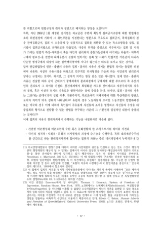 - 17 -
를 취함으로써 헌법규정의 취지와 정면으로 배치되는 양상을 보인다.21)
특히, 지난 2004년 1월 개정된 집시법은 외교공관 주변의 획일적 집회금지조항에 대한 헌법재판
소의 위헌결정에 기하여 그 위헌부분을 시정한다는 명분으로 주요도로 집회금지, 폭력집회의 경
우 잔여집회금지, 집회 시 소음규제 등 실질적으로 집회를 제한할 수 있는 독소조항들을 삽입, 집
시법이 집회금지법으로 전락하도록 만들었다. 다중의 위력을 중심으로 이루어지는 집회 및 시위
가 가지는 헌법적 특성-사회질서 혹은 타인의 권리와의 충돌가능성에서 야기되는 타율적·외부적
규제의 필요성-을 전면에 내세우면서 실질에 있어서는 집회 및 시위가 헌법적인 기본권이 아니라
단순한 행정규제의 대상이 되는 일반행위영역에 지나지 않는다는 태도를 보이고 있는 것이다.
앞서 언급하였듯이 언론·출판의 자유와 집회·결사의 자유가 가지는 헌법적 의미는 동일한 터전
에서 나온다. 사상의 자유시장을 바탕으로 민주적인 의사형성을 가능케 하는 시민권적 권리로서
양자는 규정되는 것이다. 하지만, 그 정치적 의미는 항상 같은 것은 아니었다. 실제 언론·출판의
자유는 전술한 바와 같이 근대초기 중세체제의 붕괴과정에서 구체제에 대한 부르조아 즉 유산시
민의 권리로서 그 의미를 가진다. 봉건체제에서 획일화된 사고를 벗어버리고 자본주의식의 자유
와 창의, 혹은 이성적 의지의 자유로운 발현이라는 점에 중점을 둔다. 하지만, 집회·결사의 자유
는 그보다는 근대국가의 성립 이후, 자본주의적, 부르조아적 지배체제에 대한 무산대중의 항변으
로서의 의미가 더욱 강하게 나타난다.22) 유럽의 경우 노동자들의 조직인 노동조합의 합법화과정
또는 미국의 경우 이에 더하여 흑인들이 자유롭게 자신들의 조직을 형성하고 자신들의 주장을 대
중집회의 형식으로 전달할 수 있는 방법을 추구하는 가운데 그 기본권의 실질적인 내용이 충당되
는 것이다.23)
이에 집회의 자유가 현대사회에서 수행하는 기능을 나열하자면 다음과 같다.
- 건전한 여론형성과 여론표현의 수단 혹은 문화생활의 한 과정으로서의 의미를 가진다.
- 국민의 정치적·사회적·문화적 의사형성의 과정에 순기능을 수행한다. 특히 대의제민주주의
를 근간으로 하는 현대정치사회에 있어서는 집회의 자유는 주로 대의과정에서 누락되거나 간
21) 미국연방대법원이 행정기관에 대하여 어떠한 사전제한의 권한을 인정하고 있는 것도 그것이 행정기
관의 행정재량의 대상이 될 수 있다는 점에서가 아니라 일정한 절차보장-대립당사자적 청문의 기회보
장-을 통한 준사법적 판단에 입각하고 있기 때문이라는 것은 이 점에서 시사점을 부여한다.
Freedman v. Maryland, 380 U.S. 51(1965). 이 때 대립당사자적 구조에는 신속한 청문기회의 보
장, 위법의 입증책임의 전환(행정청 즉 이 사건에서는 위원회가 입증책임을 짐), 가능한 한 사법적 절
차에 의거할 것 등이 포함된다: 안경환, “표현의 자유와 사전제한-미국 헌법이론을 중심으로,” 인권과
정의 제153호, 1989에서 참조하여 정리함.
22) 이 점에서 집회의 자유를 정치적 의사형성과정에서 나타나는 역관계 속에서 이해하여 “모든 세력이
어느 정도 자신의 힘을 발휘하는 경우에 비로소 상대적으로 바른 결론이 나오게 되는 것”이라고 하면
서 이러한 때에 집회의 자유는 제대로 포착된 공공의 복리에 봉사할 수 있게 된다고 본 독일헌법재판
소의 결정(BVerfGE 69, 315[346])은 의미를 가진다.
23) 이런 관점은 Emerson에서 잘 나타난다. Thomas. I. Emerson, System of Freedom of
Expression, Random House, New York, 1970, p.286에서는 노예폐지론자(abolitionist), 여성참정권
논자(suffragettes) 등 미디어를 이용할 수 없었던 소수자집단들이 자신의 의견을 표현할 수 있는 통로로
서의 집회·시위의 자유를 언급하고 있다. E. C. Baker에 의하면 평화적인 집회와 시위가 표현의 자유를
넘어서는 의미를 가진다면 그것이 새로운 관점을 전개하고 그에 필요한 힘을 구동함으로써 가치있는
경험을 창출하는 비폭력적 수단으로 이용되기 때문이라고 한다. Edwin C. Baker, Human Liberty
and Freedom of Speech(Oxford: Oxford University Press, 1989), p.153: 조병인, 전게서, 40면
에서 재인용함.
 