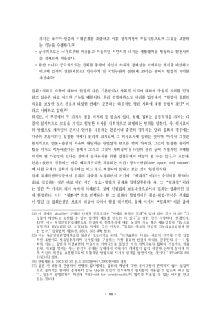 - 18 -
과되는 소수자-민중의 이해관계를 표출하고 이를 정치과정에 투입시킴으로써 그것을 보완하
는 기능을 수행한다.24)
- 궁극적으로는 국가로부터 자유롭고 자율적인 시민사회 내지는 생활영역을 형성하고 발전시키
는 전제로서 작용한다.
- 뿐만 아니라 궁극적으로는 집회를 통하여 자신의 사회적 정체성을 모색하는 계기를 마련하고
이로써 인격의 실현(제10조), 민주주의 및 국민주권의 실현(제1조)라는 점에서 헌법적 의미를
가진다.25)
집회·시위의 자유에 대하여 헌법이 다른 기본권이나 사회적 이익에 대하여 우월적 지위를 인정
하고 있음은 바로 이러한 기능들 때문이다. 우리 헌법재판소도 이러한 입장에서 “헌법이 집회의
자유를 보장한 것은 관용과 다양한 견해가 공존하는 다원적인 열린 사회에 대한 헌법적 결단”이
라고 이해하고 있다.26)
하지만, 이 부분에서 두 가지의 점을 지적해 둘 필요가 있다. 첫째, 집회는 공동목적을 가지는 다
중이 일시적으로 모임을 가지고 일정한 의사를 사회적으로 표명하는 행위를 말한다. 즉, 의사표시
의 방법으로 개개인이 문자나 언어를 사용하는 언론이나 출판의 경우와는 달리 집회의 경우에는
다중의 모임이라는 일정한 위세나 물리적 크기로써 그 의사표시에 임하는 것이다. 따라서 그것은
원칙적으로 언론·출판의 자유에 해당하는 헌법상의 보호를 받게 되지만, 그것이 일정한 물리적
힘을 가지고 이루어진다는 점에서 그리고 그것이 사회질서나 타인의 권리 등에 직접적인 위해를
미치게 될 가능성이 있다는 점에서 질서유지를 위한 경찰규제의 대상이 될 수는 있다.27) 요컨대,
언론·출판의 경우에는 아주 예외적으로만 적용되는 시간·장소·방법(time, space, and manner)
에 대한 규제가 집회의 경우에는 어느 정도 예정되어 있다고 보는 것이 일반적이다.
실제 국제인권규약등에서 집회의 자유를 보장하면서 거기에 “평화적”이라는 수식어를 항소(恒
素)로 삽입하는 것은 바로 이런 시간·장소·방법의 규제와 일맥상통한다. 즉, 그 “평화적”이라
는 말은 두 가지의 의미 속에서 이해된다. 첫째 인권법의 보호대상으로서의 집회는 평화적인 것
에 한정된다. 이는 “평화적”으로 진행되는 한 그 집회가 합법적이든 불법-위법-적이든 관계없
이 일단 그 집회만큼은 보호의 대상이 되어야 함을 의미한다. 둘째 여기서 “평화적”이란 좁게
24) 이 점에서 Mouffe가 근대의 다원적 민주주의는 “지배와 폭력의 부재”에 달려 있는 것이 아니라 “그
것들이 제한되고 도전될 수 잇는 일련의 제도를 만드는 데 있다”고 말한 것은 타당하다. 전게역서,
43면. 이는 독일연방헌법재판소도 인정하여, 민주주의에 대한 보정적 기능 혹은 대표강화의 기능으로
설명한다. BVerfGE 69, 315(343); 자세한 것은 이욱한, “집회의 자유의 헌법적 기능과보호범위에 관
한 연구,” 강원법학 제38권, 2013, 503-4쪽 참조.
25) 이는 독일연방헌법재판소의 일관된 태도이기도 하다. “의견표현의 자유는 사람의 인격의 가장 직접
적인 표현이고 자유민주주의적 국가질서를 구성하는 가장 중요한 인권의 하나로 간주된다. (……) 집
회의 자유는 집단적 의견표현의 자유라고 이해되므로 동일한 바가 원칙으로서 집회의 자유에도 적용
된다. 데모를 행하는 자는 완전히 공개된 상태에서 미디어가 개재함이 없이 자신의 신체적 참여에 의
해 자신의 의견을 표명함으로써 직접적인 방법으로 자기의 인격을 발현시키는 것이다.” BVerfGE 69,
315[345] 참조.
26) 헌법재판소 2003.10.30 선고 2000헌바67,2000헌바83 결정
27) 물론 이 부분과 관련하여 현행의 집시법에는 집회의 개념에 대한 용어규정이 존재하지 않아 실질적
으로 물리적인 위력이 존재하지 않는 단순한 모임의 경우에까지 집시법이 적용될 수 있도록 하고 있
다, 일종의 광범위하기 때문에 무효(void for overbreadth)의 법리가 적용될 수 있는 여지를 안고
있는 것이다.
 