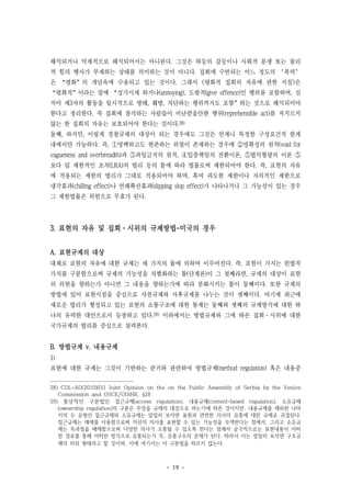 - 19 -
해석되거나 억제적으로 해석되어서는 아니된다. 그것은 하등의 갈등이나 사회적 분쟁 또는 물리
적 힘의 행사가 부재하는 상태를 의미하는 것이 아니다. 집회에 수반되는 어느 정도의 ‘폭력’
은 “평화”의 개념속에 수용되고 있는 것이다. 그래서 <평화적 집회의 자유에 관한 지침>은
“평화적”이라는 말에 “성가시게 하거나(annoying), 도발적(give offence)인 행위를 포함하며, 심
지어 제3자의 활동을 일시적으로 방해, 훼방, 차단하는 행위까지도 포함”하는 것으로 해석되어야
한다고 정리한다. 즉 집회에 참석하는 사람들이 비난받을만한 행위(reprehensible act)를 저지르지
않는 한 집회의 자유는 보호되어야 한다는 것이다.28)
둘째, 하지만, 이렇게 경찰규제의 대상이 되는 경우에도 그것은 언제나 특정한 구성요건적 한계
내에서만 가능하다. 즉, ①명백하고도 현존하는 위험이 존재하는 경우에 ②명확성의 원칙(void for
vagueness and overbreadth)과 ③과잉금지의 원칙, ④입증책임의 전환이론, ⑤법익형량의 이론 ⑤
보다 덜 제한적인 조치(LRA)의 법리 등의 틀에 따라 법률로써 제한되어야 한다. 즉, 표현의 자유
에 적용되는 제한의 법리가 그대로 적용되어야 하며, 혹여 과도한 제한이나 자의적인 제한으로
냉각효과(chilling effect)나 연쇄확산효과(slipping slop effect)가 나타나거나 그 가능성이 있는 경우
그 제한법률은 위헌으로 무효가 된다.
3. 표현의 자유 및 집회·시위의 규제방법-미국의 경우
A. 표현규제의 대상
대체로 표현의 자유에 대한 규제는 세 가지의 틀에 의하여 이루어진다. 즉, 표현이 가지는 헌법적
가치를 구분함으로써 규제의 가능성을 차별화하는 틀(단계론)이 그 첫째라면, 규제의 대상이 표현
의 외현을 향하는가 아니면 그 내용을 향하는가에 따라 분화시키는 틀이 둘째이다. 또한 규제의
방법에 있어 표현시점을 중심으로 사전규제와 사후규제를 나누는 것이 셋째이다. 여기에 최근에
새로운 법리가 형성되고 있는 표현의 소통구조에 대한 통제는 둘째와 셋째의 규제방식에 대한 하
나의 유력한 대안으로서 등장하고 있다.29) 이하에서는 방법규제와 그에 따른 집회·시위에 대한
국가규제의 법리를 중심으로 살펴본다.
B. 방법규제 v. 내용규제
1)
표현에 대한 규제는 그것이 기반하는 준거와 관련하여 방법규제(method regulation) 혹은 내용중
28) CDL-AD(2010)031 Joint Opinion on the on the Public Assembly of Serbia by the Venice
Commission and OSCE/ODIHR, §28
29) 통상적인 구분법인 접근규제(access regulation), 내용규제(content-based regulation), 소유규제
(ownership regulation)의 구분은 무엇을 규제의 대상으로 하는가에 따른 것이지만, 내용규제를 제외한 나머
지의 두 유형인 접근규제와 소유규제는 엄밀히 보자면 표현과 관련한 의사의 유통에 대한 규제로 귀결된다.
접근규제는 매체를 이용함으로써 자신의 의사를 표현할 수 있는 가능성을 모색한다는 점에서, 그리고 소유규
제는 독과점을 배제함으로써 다양한 의사가 소통될 수 있도록 한다는 점에서 궁극적으로는 표현내용이 어떠
한 경로를 통해 어떠한 방식으로 유통되는가 즉, 유통구조의 문제가 된다. 따라서 이는 엄밀히 보자면 구조규
제의 하위 형태라고 할 것이며, 이에 여기서는 이 구분법을 따르지 않는다.
 