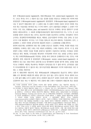 - 20 -
립적 규제(content-neutral regulation)와, 내용규제(content 혹은 content-based regulation)로 나눈
다. 그리고 후자는 다시 그 내용이 담고 있는 일정한 입장을 대상으로 규제하는지의 여부에 따라
관점중립적 규제(viewpoint-neutral regulation)와 관점편향적 규제(viewpoint-based regulation)으로
나눌 수 있다.30) 방법규제의 경우 그 표현의 내용 즉 실체가 어떠한 성질의 것이건 어떠한 주장,
의견 혹은 사실표명을 제시하건 또는 누구에 의하여 그것이 표출되었건 관계없이 그 표현이 이루
어지는 시간, 장소, 방법(time, place, and manner)을 중심으로 규제하는 방식을 말한다.31) 도서관
열람실 내(장소)에서는 그 내용에 관계없이(내용중립적) 열람시간동안(시간) 어느 누구도 큰 소리
로(방법) 말하지 못하도록 하는 것이나, 관공서에 인접한 장소에서나 심야에는 옥외집회나 시위가
금지되는 것(집회및시위에관한법률 제11조, 제10조), 공공시설물에 낙서하는 것을 금하는 것 등은
모두가 이에 해당한다. 여기서는 누가 무엇을 말하고자 하는가에 대하여는 무관심하다. 단지, 그
표현행위 그 자체가 어떠한 공익목적에 대립되며 따라서 그 표현행위를 규제할 뿐이다.
반면에 내용규제는 표현행위의 내용 혹은 실체를 중심으로 규율한다. 어떠한, 특정한 내용을 가진
표현행위는 규제되는 반면 그와는 다른 내용의 표현행위는 그대로 허용되는 경우다. 이 중, 관점
편향적 규제는 어떠한 이슈를 특정한 관점이나 입장에서 서술하거나 평가하는 의견들을 규제의
대상으로 한다. 예컨대, 국가보안법 제7조에서 이적단체에 이익이 되는 표현을 금지하고 있다든
지, 혹은 유대인학살(holocaust)를 부인하는 강연을 하지 못하도록 강제한다든지 하는 경우는 이에
해당한다. 반면, 내용규제 중 관점중립적 규제(viewpoint- neutral, content-based regulation)는 표
현행위가 담고 있는 내용-주제나 표현기법 등-을 범주화하여 일정한 범주에 속하는 표현을 일괄
적으로 규제한다. 예컨대, 학교에서는 학생들이 정치운동을 할 수 없게 하거나, 공무원들은 집단
적 의사표현행위를 할 수 없도록 하는 것(국가공무원법 제66조)들이 여기에 속한다.(물론 이런 규
제는 그 자체로 위헌이다)
실제 이 방법규제와 내용규제, 혹은 행위(conduct)와 표현(speech)은 Ely교수도 밝히고 있듯이
100% 모두 행위에만 해당할 뿐 표현을 전혀 담고 있지 않는 경우도 없으며, 역으로 행위의 요소
는 전혀 없이 100% 모두가 표현인 경우도 존재하지 않는다.32) 표현의 자유에 대한 국가의 규제가
신중하여야 함은 바로 이 때문이다. 비록 표현에 대한 규제가 이원화되어 방법규제 혹은 관점중
30) 이러한 분류법에 의하여 표현의 자유에 관한 법리를 설명하고 있는 대표적인 예로서는 C.
Sunstein, Democracy and the Problem of Free Speech(New York: Free Press, 1993) 참조.
31) 미국에서 이 부분의 대표적인 선례는 U.S. v. O'Brien, 391 U.S. 367(1968)이다. O'Brien은 1966.
3. 동료 3명과 함께 보스톤 남부지방법원청사 앞에서 국민역편입영장(selective service certificate)
을 불태우고, ‘고의적으로 영장을 파손하거나 훼손하는’ 행위를 금하는 일반군사훈련 및 복무법(the
Universal Military Training and Service Act of 1948[1965]) 위반혐의로 기소되었다. 연방대법원
은 상징적 표현행위라고 주장하는 O'Brien측의 주장에 대하여, 그 법률은 일정한 행정목적을 달성하
기 위하여 적절한 수단을 선택하고 있으며, 그 범위내에서 행위가 가지는 비표현적
(noncommunicative) 효과들만 처벌하고 있으며, 그들의 소각행위는 이러한 행정목적을 저해하고 있
으며, 따라서 이를 처벌함을 정당화할 수 있는 충분한 정부의 이해관계가 존재한다는 이유로 합헌결
정을 내리고 항소심의 위헌결정을 파기하였다. 이에 대하여 Douglas대법관은 O'Brien등의 행위는 그
자체 표현(speech)행위로서 월남전에 반대하는 의사를 표명한 것이기 때문에 이를 처벌할 수는 없다
고 한다. Tribe 교수는 이 결정을 표현의 자유에 관한 법리의 제2단계(track two)라고 하면서 ‘명백
하고 현존하는 위험’의 법리가 적용되는 제1단계(track one)에 비하여, 그때 그때 사안에 따라 표현
의 자유라는 법익과 정부의 규제이익간의 균형(balance) 여하에 따라 그 규제입법의 위헌여부가 판단
된다고 한다. Tribe, American Constitutional Law, 2nd. ed., pp.791-2 참조.
32) Ely, "A Case Study in the Roles of Categorization and Balancing In First Amendment
Analysis," Harvard Law Review, vol.88, 1975, p.1482 참조.
 