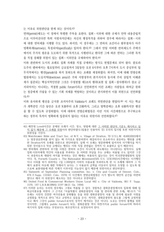 - 23 -
는 이유로 위헌판단을 받게 되는 것이다.42)
면허(permit)제도는 이 점에서 특별한 주목을 요한다. 집회·시위에 대한 규제가 만약 내용중립적
으로 이루어진다면 특히 지방자치단체는 자신의 행정목적을 위하여 경우에 따라서는 집회·시위
에 대한 면허제를 시행할 수도 있다. 하지만, 이 경우에는 그 면허의 조건이나 발부절차가 아주
명확하게(narrowly), 특정되어(specifically) 있어야 한다.43) 그래서 만일 어떠한 면허제도가 주택가
에서의 주거의 평온을 도모하기 위한 목적으로 시행된다고 한다면 그에 따른 면허는 그러한 목적
을 직접 침해할 위험이 있는 집회·시위만을 규제하여야 한다.44)
이와 관련하여 도시의 조례로 집회 자체를 직접 규제하는 방식도 헌법문제로 되어 왔다. 콜로라
도주의 덴버에서는 월요일부터 금요일까지 5일동안 오전 6시부터 오후 7시까지 도시 중심부의 업
무지역에서는 행진(parade)을 하지 못하도록 하는 조례를 제정하였다. 하지만, 이에 대해 연방순회
법원에서는 도심지역(downtown area)은 주와 지방정부의 본거지이자 동시에 주의 상업적 이해관
계가 집중되는 핵심지역인만큼 그것은 수정헌법 제1조의 행위(표현 및 집회·결사행위)가 결코 금
지되어서는 아니되는, 적절한 public forum이라고 선언하면서 이런 조례는 사람들로 하여금 원하
는 청중에게 가닿을 수 있는 기회 자체를 박탈하는 것이라고 판시하면서 이를 위헌으로 선언하였
다.45)
이와 유사하게 행진을 금지한 조지아주의 Valdosta시 조례도 위헌판단을 받았다.46) 이 시는 학교
가 개학중인 기간 동안은 오전 9:30부터 오후 2:00까지, 그리고 방학중에는 오후 4:00까지만 행진
을 할 수 있도록 규정하였다. 이에 대하여 연방순회법원은 이런 식의 시간제한으로 추구하고자
하는 정부의 목적이 명확하게 입증되지 않다는 이유로 위헌이라 선언하였다.47)
42) 예컨대 Lovell사건은 문제된 조례가 시간, 장소, 방법에 대한 그 어떠한 판단의 기준도 제시하고 있
지 않기 때문에 그 조례를 위헌이라 판단하였다.(밑줄은 인용자의 것) 우리의 집시법 또한 마찬가지의
위헌성을 가진다.
43) Watchtower Bible and Tract Soc. of N.Y. v. Vilage of Stratton, 70 U.S.L.W. 4540(2002)에서
는 방문권유면허를 받지 않는 채 가가호호 방문하면서 애걸하거나 호소하거나 권유하는 행위를 규제
한 Stratton시의 조례를 위헌으로 판단하였다. 실제 이 조례는 방문판매에 있어서의 사기행각을 막기
위한 것이었으나 막상 규제되는 행위는 이와 직접 관련없는 것까지 다 포괄하고 있기 때문이다.
44) 면허제와 관련하여 부기할 사항은 면허의 조건이 지나치게 과도해서는 아니된다는 원칙이다. 실제
집회·시위자에게 약간의 사용료를 부과하는 등 어떠한 부담을 주는 규제는 허용될 수도 있지만 그것
이 과중하도록 재량의 여지를 부여하는 것인 때에는 허용되지 않는다는 것이 미국연방대법원의 입장
이다. 즉, Forsyth County v. The Nationalist Movement(505 U.S. 123(1992)사건에서는 시가행진
이나 시위를 하기 위하여는 1일 1,000달러 이하의 사용료를 부과하도록 한 시 조례에 대하여 그 자
체가 표현의 자유에 대한 억제라기 보다는 그 사용료의 금액을 시당국이 임의로 조정할 수 있도록 함
으로써 표현내용에 따른 억제가 이루어질 가능성이 많기 때문에 위헌이라고 판단하였다.
45) Sixteenth of September Planning committee, Inc. v. City and County of Denver, Colo.,
474 F.Supp. 1333(D. Colo. 1979) 이 사건에서 연방순회법원은 시가 별도의 대안적 공간을 마련하
였다고 해서 이 위헌성이 해소되는 것은 아니라고 부연하였다.
46) United Food & Commercial Workers Union Local 442 v. City of Valdosta, 861 F. Supp.
1570, 147 L.R.R.M.(BNA) 2197 (M.D. Ga. 1994)
47) 이러한 논의는 우리의 경우에도 그대로 적용될 수 있다. 경찰측은 광화문광장에서의 집회에 대해 집
회금지통보를 하면서 그 근거로 ｢서울특별시 광화문광장의 사용 및 관리에 관한 조례｣ 제1조가 “이
조례는 시민의 건전한 여가선용과 문화활동 등을 위한 광화문광장의 사용 및 관리에 필요한 사항을
규정함을 목적으로 한다.”라고 규정하고 있음을 든다. 하지만, 광화문광장의 용도를 그렇게 규정하였
다고 해서 그것이 public forum으로서의 성격이 제거되는 것은 아니다. 도로는 인마의 통행을 위한
것이지만, 그럼에도 public forum이 되듯, 광화문광장 역시 마찬가지로 public forum이며 따라서
여기서의 집회·시위는 무엇보다도 최우선적으로 보장되어야 한다.
 