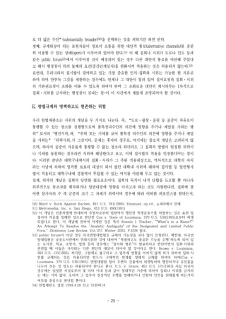 - 25 -
로 더 넓은 수단”(substantially broader)50)을 선택하는 것을 피하기만 하면 된다.
셋째, 규제대상이 되는 표현자들이 정보의 소통을 위한 대안적 통로(alternative channels)를 충분
히 이용할 수 있는 상태(open)가 이루어져 있어야 한다.51) 이 때 집회나 시위가 도로나 인도 등과
같은 public forum52)에서 이루어질 것이 예정되어 있는 경우 다른 대안적 통로를 마련해 주었다
고 해서 행정청이 위의 둘째의 요건(중간단계심사)을 완화시켜 적용하는 것은 허용되지 않는다.53)
요컨대, 우리나라의 집시법이 결여하고 있는 가장 중요한 인식-집회와 시위는 가능한 한 자유로
와야 하며 만부득 그것을 제한하는 경우에도 언제나 그 대안이 열려 있어 질서요청과 집회·시위
의 기본권요청이 조화를 이룰 수 있도록 하여야 하며 그 조화로운 대안의 제시의무는 1차적으로
집회·시위를 금지하는 행정청이 진다는 점-이 이 사건에서 새롭게 조명되어야 할 것이다.
E. 방법규제와 명백하고도 현존하는 위험
우리 헌법재판소는 시위의 개념을 두 가지로 나눈다. 즉, “도로·광장·공원 등 공중이 자유로이
통행할 수 있는 장소를 진행함으로써 불특정다수인의 의견에 영향을 주거나 제압을 가하는 행
위”로서의 ｢행진시위｣와, “위력 또는 기세를 보여 불특정 다수인의 의견에 영향을 주거나 제압
을 가하는” ｢위력시위｣가 그것이다. 문제는 후자의 경우로, 여기에는 장소적 개념은 고려되지 않
으며, 따라서 공중이 자유롭게 통행할 수 없는 장소라 하더라도 그 집회의 방법이 일정한 위력이
나 기세를 동원하는 경우라면 시위에 해당한다고 보고, 이에 집시법의 적용을 인정한다54)는 점이
다. 이러한 판단은 대학구내에서의 집회·시위가 그 주된 적용대상으로, 역사적으로 대학의 자치
라는 이념에 의하여 엄격한 보호의 대상이 되어 왔던 대학내 시위에 대하여 집시법 등 일반형사
법이 적용되고 대학구내에 경찰력이 투입될 수 있는 여지를 마련해 두고 있는 것이다.
실제, 위력의 개념은 집회의 당연한 필요요소이다. 집회의 목적이 내적 단합을 도모할 뿐 아니라
외부적으로 동조자를 획득하거나 일반대중에 영향을 미치고자 하는 것도 지향한다면, 집회에 참
여한 참가자의 수 즉 군중의 크기 그 자체가 위력이며 경우에 따라 어떠한 퍼포먼스를 한다든지,
50) Ward v. Rock Against Racism, 491 U.S. 781(1989); Emanuel, op.cit., p.469에서 전재
51) Metromedia, Inc. v. San Diego, 453 U.S. 490(1981)
52) 이 개념은 인종차별에 반대하여 주청사로부터 법원까지 행진한 학생운동가를 처벌하는 것은 표현 및
결사의 자유를 침해한 것으로 판단한 Cox v. State of Louisiana, 379 U.S. 536(1965)로부터 파생
되었다고 한다. 이 개념에 관하여 자세한 것은 특히 Ronnie J. Fischer, “"What's in a Name?":
An Attempt To Resolve the “Analytic Ambiguity" of the Designated and Limited Public
Fora,” Dickinson Law Review, Vol.107, Winter 2003, P.639f 참조.
53) public forum이 아닌 경우 미국연방대법원은 규제의 가능성을 보다 많이 인정한다. 예컨대, 미국연
방대법원은 공공도서관에서 연좌시위한 것에 대하여 “특별하고도 중요한 기능을 수행”하도록 되어 있
는 도서관, 학교, 소방서, 법원 등의 경우에는 “질서와 평온”이 필요하다고 판단하면서 집회·시위와
관련할 때 이들은 거리와는 다른 판단의 대상이 되어야 할 것이라고 한다. Brown v. Louisiana,
383 U.S. 131(1966). 하지만, 그럼에도 불구하고 그 업무에 영향을 미치지 않게 하기 위하여 집회·시
위를 규제하는 것은 허용되지만 반드시 구체적인 한계를 정해서 규제를 하여야 하며(Cox v.
Louisiana, 379 U.S. 536(1965), 연방대법원 청사 주변의 건물에서 피켓팅하며 행진하거나 유인물을
나누어 주는 것 정도는 허용되어야 한다고 본다. U.S. v. Grace, 461 U.S. 171(1983) 사실 외국의
경우에는 일정한 시설로부터 몇 미터 이내 등과 같이 절대적인 기준에 의하여 집회나 시위를 금지하
는 예는 거의 없다. 오히려 그 업무의 정상적인 수행을 방해하거나 인원의 안전을 위태롭게 하는가의
여부를 중심으로 판단할 뿐이다.
54) 헌법재판소 결정 1994.4.28 선고 91헌바14
 