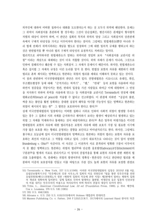 - 26 -
외부인에 대하여 어떠한 접촉이나 대화를 도모한다는지 하는 것 모두가 위력에 해당한다. 문제는
그 위력이 사회질서를 혼란하게 할 경우에는 그것이 단순집회든, 행진시위든 관계없이 형사벌적
처벌의 대상이 되어야 하며, 이 판단은 집회의 목적과 위력의 양상 그리고 사회질서의 상관관계
속에서 구체적 타당성을 가지고 이루어져야 한다는 점이다. 그럼에도 헌법재판소(뿐만 아니라 우
리 법제 전체)가 위력시위라는 개념을 별도로 설정하여 그에 대한 일의적 규제를 행하고자 하는
것은 반헌법적일 뿐 아니라 법의 구체적 타당성의 요청까지도 저버리는 일이다.
법리적으로 파악하자면 헌법재판소가 말하는 위력이란 엄밀히 보아 “사회질서를 교란시킬 위
험”이라는 개념으로 대체하는 것이 더욱 적합할 것이다. 위력 자체가 문제가 아니라, 그것으로
인하여 침해되거나 훼손될 수 있는 사회질서 그 자체가 문제이기 때문이다. 하지만, 헌법재판소나
혹은 집시법 그 자체의 규정은 이런 논리를 알지 못 한다. 헌법상 표현의 자유를 제한하기 위한
법리로 흔히 제시되는 명백하고도 현존하는 위험의 법리를 제대로 이해하지 못하고 있는 것이다.
이 점과 관련하여 미국연방대법원의 판단은 의미 있다. 연방대법원은 시오니스트 유대인, 흑인,
루즈벨트행정부 등에 대해 ‘끈적거리는 찌꺼기’, ‘뱀,’ ‘빈대’ 등의 표현을 사용하며 비난
하면서 청중들을 격앙시키는 한편, 반대의 입장을 가진 사람들로 하여금 이에 대항하여 그 연설
을 저지하기 위하여 폭력을 사용하게 만드는 등 사회질서를 교란시킨 Terminiello의 연설에 대해
평화교란죄(breach of peace)를 적용할 수 없다고 선고하였다. 이 판결에 의하면 “공공의 불편,
짜증 또는 불안을 훨씬 상회하는 중대한 실질적 해악을 야기할 가능성이 있는 명백하고 현존하는
위험이 제시되지 않는 한” 그 발언은 보호되어야 한다고 한다.55)
실제 미국연방대법원의 입장에서는 어떠한 집회나 시위로 인하여 사회적 위험이 발생할 우려가
있는 경우 그 집회나 시위 자체를 금지하거나 제어하기 보다는 발생이 예상되거나 발생하고 있는
위험 그 자체를 억제하거나 통제하는 것이 바람직하다고 본다.56) 혹은 일부의 비평가들은 미국연
방대법원의 표현의 자유에 대한 법리적용은 표현의 자유에 대한 보호가 가장 덜 필요한 시기에
가장 많은 보호를 하는 형태로 운영되는 경향을 보인다고 비아냥거리기도 한다. 하지만, 그럼에도
불구하고 오늘날에 있어 미국연방대법원의 명백하고도 현존하는 위험의 법리는 표현의 자유를 보
호하는 최선의 이론으로 그 역할을 다하고 있다. 그것이 대표적으로 나타나는 것이 앞서 설명한
Brandenburg v. Ohio57) 사건이다. 이 사건은 그 이전까지 서로 혼착되어 명확한 구분이 이루어지
지 못 했던 명백하고도 현존하는 위험의 법리58)와 단순한 옹호발언(advocacy)/선동(incitement)의
구분론59)을 별개의 지표로 분리시키고 이 양자의 중첩적용을 통해 표현의 자유에 관한 제한의 법
리를 도출하였다. 즉, 종래에는 위험의 발생여부의 명확성·현존성만 가지고 판단하던 법리를 세
분하여 이중의 보호장치를 만들고 이를 바탕으로 가장 강도 높게 표현의 자유를 보장한 판결로
55) Terminiello v. New York, 337 U.S.1(1949). 이러한 미국연방대법원의 입장은 2010년 6월 4일,
유럽안보협력기구인 ｢민주제도와 인권 사무소｣의 집회의 자유 위원단과 ｢법을 통한 민주주의를 위한
유럽위원회(베니스위원회)｣가 정한 <평화적 집회의 자유에 관한 지침> 제2판에서 말하는 평화적 집회
의 개념과 정확하게 일치한다. 실제 집회로 인하여 발생하는 불편함, 비생산성 등은 일종의 인권보장
의 비용 내지는 민주주의의 비용으로 처리되어야 하며 따라서 관용의 대상이 되어야 한다.
56) Tribe, L., American Constitutional Law, 2d ed. (Foundation Press, 1988), p. 854. 예컨대,
Cox v. Lousiana, 379 U.S. 536 (1965);
57) 395 U.S. 444(1969)
58) Abrams v. U.S. 250 U.S. 616(1919)에서의 Holmes 대법관의 반대의견
59) Masses Publishing Co. v. Patten, 244 F.535(S.D.N.Y. 1917)에서의 Learned Hand 판사의 의견
 