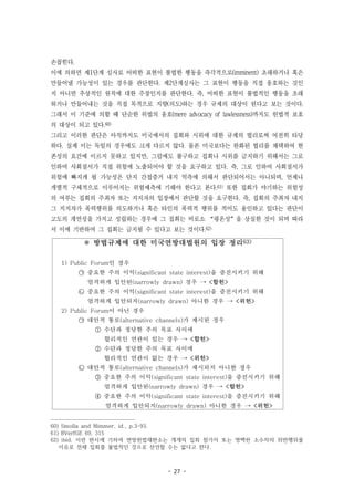 - 27 -
※ 방법규제에 대한 미국연방대법원의 입장 정리63)
1) Public Forum인 경우
㉠ 중요한 주의 이익(significant state interest)을 증진시키기 위해
엄격하게 입안된(narrowly drawn) 경우 → <합헌>
㉡ 중요한 주의 이익(significant state interest)을 증진시키기 위해
엄격하게 입안되지(narrowly drawn) 아니한 경우 → <위헌>
2) Public Forum이 아닌 경우
㉠ 대안적 통로(alternative channels)가 제시된 경우
① 수단과 정당한 주의 목표 사이에
합리적인 연관이 있는 경우 → <합헌>
② 수단과 정당한 주의 목표 사이에
합리적인 연관이 없는 경우 → <위헌>
㉡ 대안적 통로(alternative channels)가 제시되지 아니한 경우
③ 중요한 주의 이익(significant state interest)을 증진시키기 위해
엄격하게 입안된(narrowly drawn) 경우 → <합헌>
④ 중요한 주의 이익(significant state interest)을 증진시키기 위해
엄격하게 입안되지(narrowly drawn) 아니한 경우 → <위헌>
손꼽힌다.
이에 의하면 제1단계 심사로 어떠한 표현이 불법한 행동을 즉각적으로(imminent) 초래하거나 혹은
만들어낼 가능성이 있는 경우를 판단한다. 제2단계심사는 그 표현이 행동을 직접 옹호하는 것인
지 아니면 추상적인 원칙에 대한 주장인지를 판단한다. 즉, 어떠한 표현이 불법적인 행동을 초래
하거나 만들어내는 것을 직접 목적으로 지향(의도)하는 경우 규제의 대상이 된다고 보는 것이다.
그래서 이 기준에 의할 때 단순한 위법의 옹호(mere advocacy of lawlessness)까지도 헌법적 보호
의 대상이 되고 있다.60)
그리고 이러한 판단은 아직까지도 미국에서의 집회와 시위에 대한 규제의 법리로써 여전히 타당
하다. 실제 이는 독일의 경우에도 크게 다르지 않다. 물론 미국보다는 완화된 법리를 채택하여 현
존성의 요건에 이르지 못하고 있지만, 그럼에도 불구하고 집회나 시위를 금지하기 위해서는 그로
인하여 사회질서가 직접 위험에 노출되어야 할 것을 요구하고 있다. 즉, 그로 인하여 사회질서가
위험에 빠지게 될 가능성은 단지 간접증거 내지 억측에 의해서 판단되어서는 아니되며, 언제나
개별적 구체적으로 이루어지는 위험예측에 기해야 한다고 본다.61) 또한 집회가 야기하는 위험성
의 여부는 집회의 주최자 또는 지지자의 입장에서 판단할 것을 요구한다. 즉, 집회의 주최자 내지
그 지지자가 폭력행위를 의도하거나 혹은 타인의 폭력적 행위를 적어도 용인하고 있다는 판단이
고도의 개연성을 가지고 성립하는 경우에 그 집회는 비로소 “평온성”을 상실한 것이 되며 따라
서 이에 기반하여 그 집회는 금지될 수 있다고 보는 것이다.62)
60) Smolla and Nimmer, id., p.3-93.
61) BVerfGE 69, 315
62) ibid. 이런 판시에 기하여 연방헌법재판소는 개개의 집회 참가자 또는 명백한 소수자의 위반행위를
이유로 전체 집회를 불법적인 것으로 선언할 수는 없다고 한다.
 