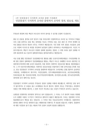 - 2 -
1부 민중총궐기 국가폭력 조사단 출범 기자회견
민중총궐기 국가폭력 조사단 출범까지 조사의 경과, 필요성, 개요
무엇보다 병상에 계신 백남기 어르신의 의식이 돌아올 수 있기를 간절히 기도합니다.
10년 전 전용철, 홍덕표 농민 열사가 서울 여의도에서 경찰폭력으로 쓰러진 날, 무척이나 추웠습
니다. 11월 날씨치고 살을 에는 강바람을 지금도 기억하고 있는 것은 10년 전 기억이 현재와 겹
쳐진 2015년 한국의 현실이 너무도 기막히기 때문입니다. 사건 발생 직후 경찰은 자신들의 소행
으로 사망에 이르게 된 과정을 부인하며 농민들의 집회가 과격하다고 비난하였습니다. 지금도 마
찬가지입니다. 백남기 어르신이 위증한 상태에 있음에도 경찰은 그 어떤 사과도 없이 집회를 여
전히 불온하게 보고 있으며 집회참여자들을 잡아들이겠다고 혈안입니다.
지난 11월 20일 민중총궐기 인권침해감시단 활동을 했던 인권시민사회단체들은 기자간담회를 통
해 당일 경찰의 집회대응이 인권침해였음을 밝혔고, 백남기 어르신 사례뿐만 아니라 전반적인 경
찰폭력/국가폭력에 대한 조사가 필요하며, 이를 위하여 사회적인 진상조사단 활동을 제안하였습니
다. 그 후 인권시민사회단체들은 사회적인 진상조사단을 만들어내기 위한 준비모임을 2차례 가졌
고, 오늘 민중총궐기 국가폭력 조사단을 출범하게 되었습니다. 조사단에는 12월 2일까지 공권력감
시대응팀, 국제앰네스티 한국지부, 다산인권센터, 민주사회를위한변호사모임, 보건의료단체연합,
인권운동공간 활, 인권운동사랑방, 인도주의실천의사협의회, 전국언론노동조합, 천주교인권위원회,
참여연대 등이 함께 하고 입니다.
민중총궐기 국가폭력 조사단은 무엇보다 경찰이 집회를 어떻게 대응했는지, 세부적인 것을 놓치
지 않으면서도 큰 흐름을 잡고 조사활동을 하고자 합니다. 경찰의 의도는 무엇이었고, 과정에서
경찰은 어떤 행위를 했으며, 그 결과 우리가 목도하고 있는 진실이 무엇인지 보여주고 싶습니다.
오랫동안 경찰폭력은 불처벌의 영역으로 남아 있었습니다. 그 이유는 누가 물리력 사용을 명령했
는지 집행한 사람은 누구인지 구체적으로 밝혀지지 않았기 때문입니다. 우리는 경찰에게 국가의
법집행관으로서 책임을 묻는 것입니다. 그 시작은 바로 사실조사로부터 시작합니다. 경찰폭력의
불처벌 관행이 다시금 반복되지 않고 재발방지를 위해서도 꼭 필요한 일입니다. 더불어, 경찰폭력
에 대한 시민들의 용기 있는 제보와 목격 진술이 절실히 필요한 상황입니다.
 