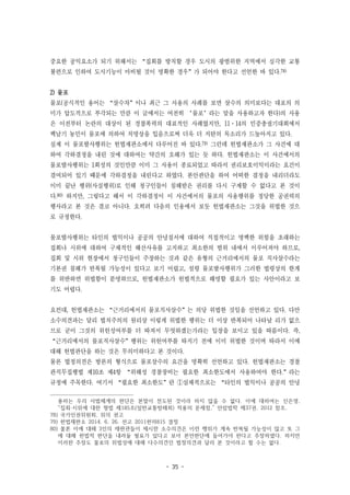 - 35 -
중요한 공익요소가 되기 위해서는 “집회를 방치할 경우 도시의 광범위한 지역에서 심각한 교통
불편으로 인하여 도시기능이 마비될 것이 명확한 경우”가 되어야 한다고 선언한 바 있다.78)
2) 물포
물포(공식적인 용어는 “살수차”이나 최근 그 사용의 사례를 보면 살수의 의미보다는 대포의 의
미가 압도적으로 부각되는 만큼 이 글에서는 여전히 ‘물포’라는 말을 사용하고자 한다)의 사용
은 이전부터 논란의 대상이 된 경찰폭력의 대표적인 사례였지만, 11·14의 민중총궐기대회에서
백남기 농민이 물포에 의하여 치명상을 입음으로써 더욱 더 지탄의 목소리가 드높아지고 있다.
실제 이 물포발사행위는 헌법재판소에서 다루어진 바 있다.79) 그런데 헌법재판소가 그 사건에 대
하여 각하결정을 내린 것에 대하여는 약간의 오해가 있는 듯 하다. 헌법재판소는 이 사건에서의
물포발사행위는 1회성의 것인만큼 이미 그 사용이 종료되었고 따라서 권리보호이익이라는 요건이
결여되어 있기 때문에 각하결정을 내린다고 하였다. 본안판단을 하여 어떠한 결정을 내리더라도
이미 끝난 행위(사실행위)로 인해 청구인들이 침해받은 권리를 다시 구제할 수 없다고 본 것이
다.80) 하지만, 그렇다고 해서 이 각하결정이 이 사건에서의 물포의 사용행위를 정당한 공권력의
행사라고 본 것은 결코 아니다. 오히려 다음의 인용에서 보듯 헌법재판소는 그것을 위법한 것으
로 규정한다.
물포발사행위는 타인의 법익이나 공공의 안녕질서에 대하여 직접적이고 명백한 위험을 초래하는
집회나 시위에 대하여 구체적인 해산사유를 고지하고 최소한의 범위 내에서 이루어져야 하므로,
집회 및 시위 현장에서 청구인들이 주장하는 것과 같은 유형의 근거리에서의 물포 직사살수라는
기본권 침해가 반복될 가능성이 있다고 보기 어렵고, 설령 물포발사행위가 그러한 법령상의 한계
를 위반하면 위법함이 분명하므로, 헌법재판소가 헌법적으로 해명할 필요가 있는 사안이라고 보
기도 어렵다.
요컨대, 헌법재판소는 “근거리에서의 물포직사살수”는 의당 위법한 것임을 선언하고 있다. 다만
소수의견과는 달리 법치주의의 원리상 이렇게 위법한 행위는 더 이상 반복되어 나타날 리가 없으
므로 굳이 그것의 위헌성여부를 더 따져서 무엇하겠는가라는 입장을 보이고 있을 따름이다. 즉,
“근거리에서의 물포직사살수”행위는 위헌여부를 따지기 전에 이미 위법한 것이며 따라서 이에
대해 헌법판단을 하는 것은 무의미하다고 본 것이다.
물론 법정의견은 방론의 형식으로 물포살수의 요건을 명확히 선언하고 있다. 헌법재판소는 경찰
관직무집행법 제10조 제4항 “위해성 경찰장비는 필요한 최소한도에서 사용하여야 한다.”라는
규정에 주목한다. 여기서 “필요한 최소한도”란 ①실체적으로는 “타인의 법익이나 공공의 안녕
용하는 우리 사법체계의 판단은 본말이 전도된 것이라 하지 않을 수 없다. 이에 대하여는 신은영,
“집회·시위에 대한 형법 제185조(일반교통방해죄) 적용의 문제점,” 안암법학 제37권, 2012 참조.
78) 국가인권위원회, 위의 권고
79) 헌법재판소 2014. 6. 26. 선고 2011헌마815 결정
80) 몰론 이에 대해 3인의 재판관들이 제시한 소수의견은 이런 행위가 계속 반복될 가능성이 많고 또 그
에 대해 헌법적 판단을 내려둘 필요가 있다고 보아 본안판단에 들어가야 한다고 주장하였다. 하지만
이러한 주장도 물포의 위법성에 대해 다수의견인 법정의견과 달리 본 것이라고 할 수는 없다.
 