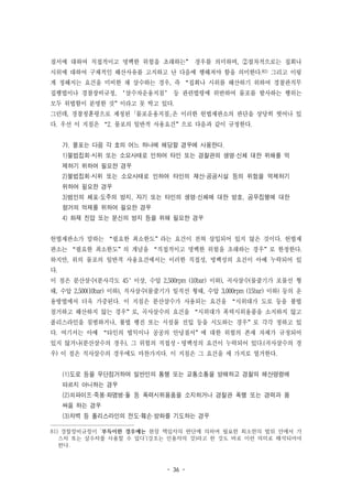 - 36 -
질서에 대하여 직접적이고 명백한 위험을 초래하는” 경우를 의미하며, ②절차적으로는 집회나
시위에 대하여 구체적인 해산사유를 고지하고 난 다음에 행해져야 함을 의미한다.81) 그리고 이렇
게 정해지는 요건을 미비한 채 살수하는 경우, 즉 “집회나 시위를 해산하기 위하여 경찰관직무
집행법이나 경찰장비규정, ‘살수차운용지침’ 등 관련법령에 위반하여 물포를 발사하는 행위는
모두 위법함이 분명한 것”이라고 못 박고 있다.
그런데, 경찰청훈령으로 제정된 ｢물포운용지침｣은 이러한 헌법재판소의 판단을 상당히 벗어나 있
다. 우선 이 지침은 “2. 물포의 일반적 사용요건”으로 다음과 같이 규정한다.
가. 물포는 다음 각 호의 어느 하나에 해당할 경우에 사용한다.
1)불법집회·시위 또는 소요사태로 인하여 타인 또는 경찰관의 생명·신체 대한 위해를 억
제하기 위하여 필요한 경우
2)불법집회·시위 또는 소요사태로 인하여 타인의 재산·공공시설 등의 위험을 억제하기
위하여 필요한 경우
3)범인의 체포·도주의 방지, 자기 또는 타인의 생명·신체에 대한 방호, 공무집행에 대한
항거의 억제를 위하여 필요한 경우
4) 화재 진압 또는 분신의 방지 등을 위해 필요한 경우
헌법재판소가 말하는 “필요한 최소한도”라는 요건이 전혀 삽입되어 있지 않은 것이다. 헌법재
판소는 “필요한 최소한도”의 개념을 “직접적이고 명백한 위험을 초래하는 경우”로 한정한다.
하지만, 위의 물포의 일반적 사용요건에서는 이러한 직접성, 명백성의 요건이 아예 누락되어 있
다.
이 점은 분산살수(분사각도 45°이상, 수압 2,500rpm (10bar) 이하), 곡사살수(물줄기가 포물선 형
태, 수압 2,500(10bar) 이하), 직사살수(물줄기가 일직선 형태, 수압 3,000rpm (15bar) 이하) 등의 운
용방법에서 더욱 가중된다. 이 지침은 분산살수가 사용되는 요건을 “시위대가 도로 등을 불법
점거하고 해산하지 않는 경우”로, 곡사살수의 요건을 “시위대가 폭력시위용품을 소지하지 않고
폴리스라인을 침범하거나, 불법 행진 또는 시설물 진입 등을 시도하는 경우”로 각각 정하고 있
다. 여기서는 아예 “타인의 법익이나 공공의 안녕질서”에 대한 위험의 존재 자체가 규정되어
있지 않거나(분산살수의 경우), 그 위험의 직접성·명백성의 요건이 누락되어 있다.(곡사살수의 경
우) 이 점은 직사살수의 경우에도 마찬가지다. 이 지침은 그 요건을 세 가지로 열거한다.
(1)도로 등을 무단점거하여 일반인의 통행 또는 교통소통을 방해하고 경찰의 해산명령에
따르지 아니하는 경우
(2)쇠파이프·죽봉·화염병·돌 등 폭력시위용품을 소지하거나 경찰관 폭행 또는 경력과 몸
싸움 하는 경우
(3)차벽 등 폴리스라인의 전도·훼손·방화를 기도하는 경우
81) 경찰장비규정이 ‘부득이한 경우에는 현장 책임자의 판단에 의하여 필요한 최소한의 범위 안에서 가
스차 또는 살수차를 사용할 수 있다’(강조는 인용자의 것)라고 한 것도 바로 이런 의미로 해석되어야
한다.
 